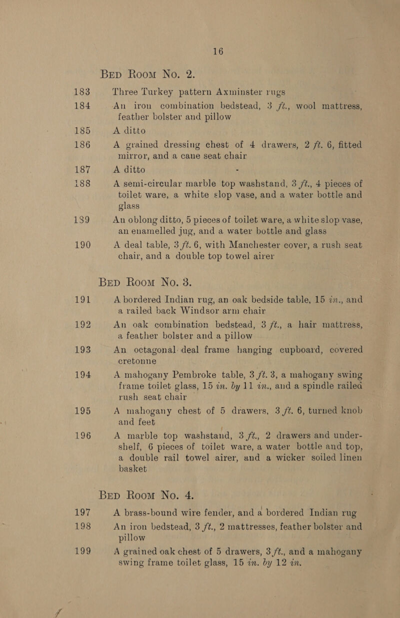 BED Room No. 2. 183 Three Turkey pattern Axminster rugs 184 An iron combination bedstead, 3 /¢., wool mattress, feather bolster and pillow 185 A ditto 186 A grained dressing chest of 4 drawers, 2 /¢. 6, fitted mirror, and a cane seat chair 187 A ditto . 188 A semi-circular marble top washstand, 3 /¢., 4 pieces of toilet ware, a white slop vase, and a water bottle and glass 139 Au oblong ditto, 5 pieces of toilet ware, a white slop vase, - an enamelled jug, and a water bottle and glass 190 A deal table, 3 /¢.6, with Manchester cover, a rush seat chair, and a double top towel airer Brep Room No. 3. Loy A bordered Indian rug, an oak bedside table, 15 7n., and a railed back Windsor arm chair 192 An oak combination bedstead, 3 /¢., a hair mattress, a feather bolster and a pillow L935 An octagonal deal frame hanging cupboard, covered cretonne 194 A mahogany Pembroke table, 3/7. 3, a mahogany swing frame toilet glass, 15 an. by 11 2n., and a spindle railea rush seat chair | 195 A mahogany chest of 5 drawers, 3 /t. 6, turned knob and feet | 196 A marble top washstand, 3 /¢., 2 drawers and under- shelf, 6 pieces of toilet ware, a water bottle and top, a double rail towel airer, and a wicker soiled linen basket Bep Room No. 4. 197 A brass-bound wire fender, and a bordered Indian rug 198 An iron bedstead, 3 /¢., 2 mattresses, feather bolster and pillow 199 A grained oak chest of 5 drawers, 3/¢., and a mahogany swing frame toilet glass, 15 an. by 12 zn.