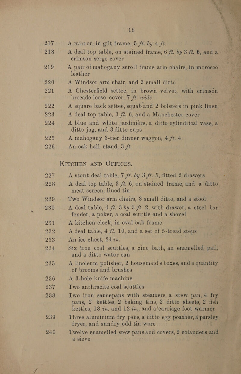 218 219 239 240 18 A deal top table, on stained frame, 6 /t. by 3 ft. 6, and a - crimson serge cover A pair of mahogany scroll frame arm chairs, in morocco leather A Windsor arm chair, and 3 small ditto A Chesterfield settee, in brown velvet, with crimson brocade loose cover, 7 ft. wide A square back settee, squab and 2 bolsters in pink linen | A deal top table, 3 7/¢. 6, and a Manchester cover A blue and white jardiniére, a ditto cylindrical vase, a ditto jug, and 3 ditto cups A mahogany 3-tier dinner waggon, 4 /¢. 4 An oak hall stand, 3 /@. A stout deal table, 7 ft. by 3 ft. 5, fitted 2 drawers A deal top table, 3 /%. 6, on stained frame, and a ditto meat screen, lined tin . Two Windsor arm chairs, 3 small ditto, and a stool A deal table, 4 ft. 3 by 3 ft. 2, with drawer, a steel bar fender, a poker, a coal scuttle and a shovel A kitchen clock, in oval oak frame A deal table, 4 7¢. 10, and a set of 5-tread steps An ice chest, 24 in. Six iron coal seuttles, a zinc bath, an enamelled pail, and a ditto water can A linoleum polisher, 2 housemaid’s boxes, and a quantity of brooms and brushes A 3-hole knife machine Two anthracite coal scuttles Two iron sgaucepans with steamers, a stew pan, 4 fry pans, 2 kettles, 2 baking tins, 2 ditto sheets, 2 fish kettles, 18 an. and 12 a., and a'carriage foot warmer Three aluminium fry pans,a ditto egg poacher, spare, fryer, and sundry odd tin ware : Twelve enamelled stew pans and covers, 2 colanders oe a sieve