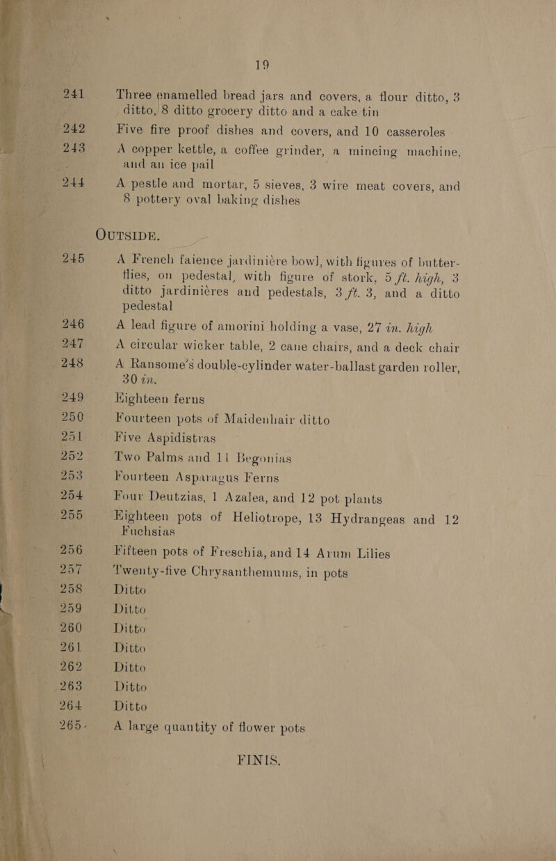 7 Three enamelled bread jars and covers, a flour ditto, 3 het ditto, 8 ditto grocery ditto and a cake tin Five fire proof dishes and covers, and 10 casseroles - A copper kettle, a coffee grinder, a mincing machine, and an ice pail A pestle and mortar, 5 sieves, 3 wire meat covers, and 8 pottery oval baking dishes   OUTSIDE. — 5 A French faience jardiniére bowl, with figures of butter- | flies, on pedestal, with figure of stork, 5 ft. high, 3 ditto jardiniéres and pedestals, 3 /¢. 3, and a ditto pedestal A lead figure of amorini holding a vase, 27 in. high _ A circular wicker table, 2 cane chairs, and a deck chair A Ransome’s double-cylinder water-ballast garden roller, 30 77. Kighteen ferns Fourteen pots of Maidenhair ditto Five Aspidistras Two Palms and 11 Begonias Fourteen Asparagus Ferns 4 Four Deutzias, 1 Azalea, and 12 pot plants | 4 oe Eighteen pots of Heliotrope, 13 Hydrangeas and 12 Fuchsias ! _ Fifteen pots of Freschia, and 14 Arum Lilies &amp; SN Twenty-five Chrysanthemums, in pots 258 Ditto : ess Ditto Ditto athe Ditto vi Ditto 263° Ditto 64 Ditto 265- A large quantity of flower pots 1 a +. ao FINIS.