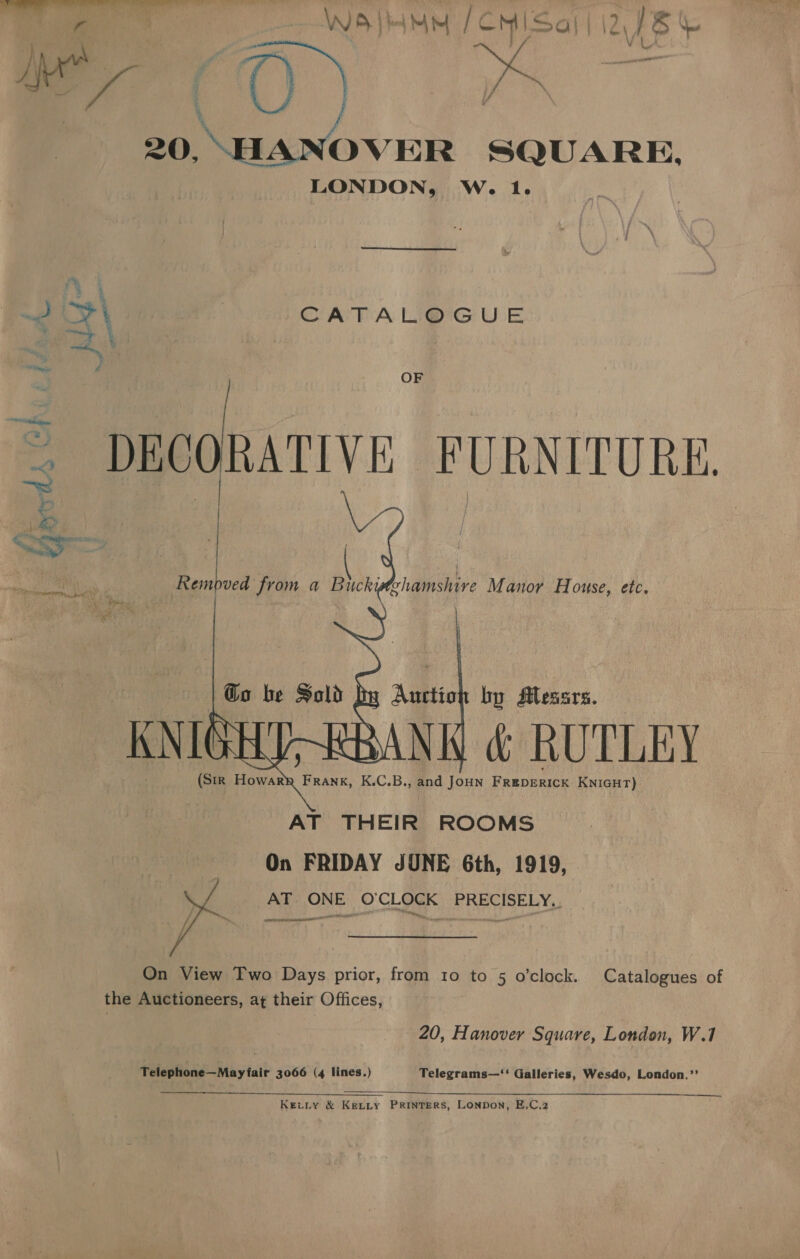 bo RO? ae gai pits Wa} Mm / CMI Sa i} \2 is so 20, vk SQUARE, LONDON, W. 1. \ CATALOGUE OF ~ DECORATIVE FURNITURE.  (SiR Howary Frank, K.C.B., and JoHN FREDERICK KNIGHT) AT THEIR ROOMS On FRIDAY JUNE 6th, 1919, AT ONE O'CLOCK PRECISELY. om CAPER OO  On View Two Days prior, from 10 to 5 o’clock. Catalogues of the Auctioneers, at their Offices, 20, Hanover Square, London, W.1 Telephone—May fair 3066 (4 lines.) Telegrams—‘‘ Galleries, Wesdo, London.”’ Kec_ty &amp; KeLtty PRINTERS, Lonpon, E.C.2