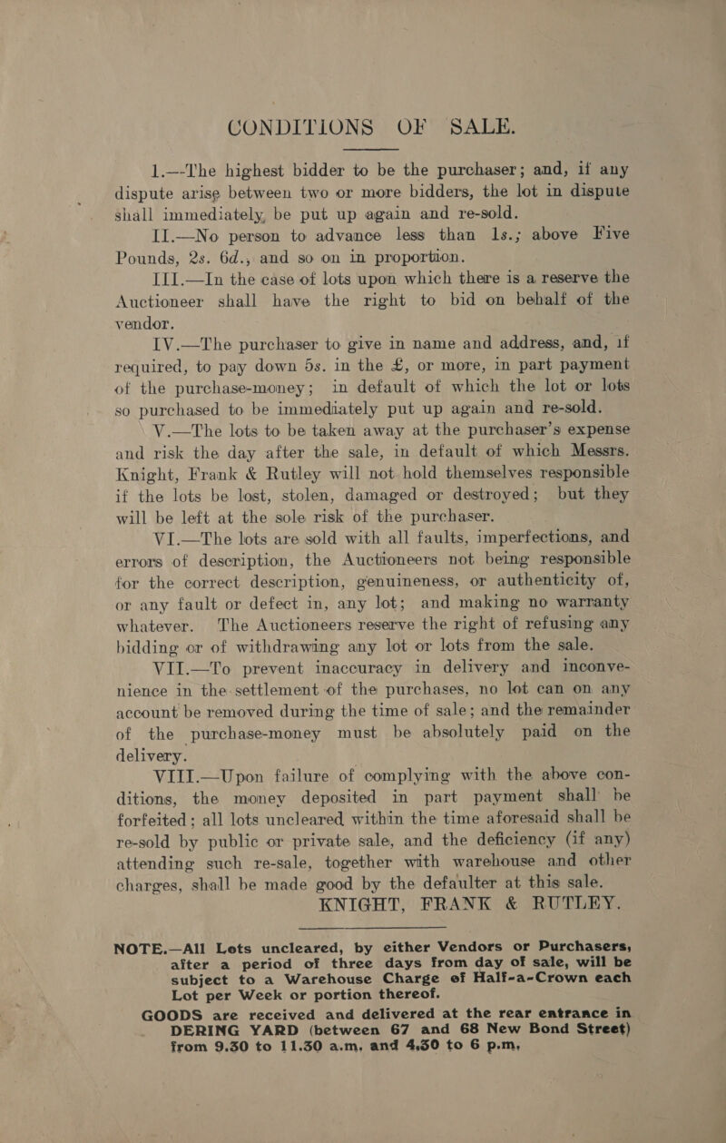 CONDITIONS OF SALE.  1.—-The highest bidder to be the purchaser; and, if any dispute arise between two or more bidders, the lot in dispute shall immediately, be put up again and re-sold. II.—No person to advance less than ls.; above Five Pounds, 2s. 6d., and so on in proportion. III.—In the case of lots upon which there is a reserve the Auctioneer shall have the right to bid on behalf of the vendor. IV.—The purchaser to give in name and address, and, 1f required, to pay down 5s. in the £, or more, in part payment of the purchase-money; in default of which the lot or lots so purchased to be immediately put up again and re-sold. V.—tThe lots to be taken away at the purchaser’s expense and risk the day after the sale, in default of which Messrs. Knight, Frank &amp; Rutley will not hold themselves responsible if the lots be lost, stolen, damaged or destroyed; but they will be left at the sole risk of the purchaser. VI.—The lots are sold with all faults, imperfections, and errors of description, the Auctioneers not being responsible for the correct description, genuineness, or authenticity of, or any fault or defect in, any lot; and making no warranty whatever. The Auctioneers reserve the right of refusing any bidding or of withdrawing any lot or lots from the sale. VII.—To prevent inaccuracy in delivery and inconve- nience in the settlement of the purchases, no lot can on any account be removed during the time of sale; and the remainder of the purchase-money must be absolutely paid on the delivery. VIII.—Upon failure of complying with the above con- ditions, the money deposited in part payment shall be forfeited; all lots uncleared within the time aforesaid shall be re-sold by public or private sale, and the deficiency (if any) attending such re-sale, together with warehouse and other charges, shall be made good by the defaulter at this sale. KNIGHT, FRANK &amp; RUTLEY.  NOTE.—All Lets uncleared, by either Vendors or Purchasers, after a period of three days from day of sale, will be subject to a Warehouse Charge of Half-a-Crown each Lot per Week or portion thereof. GOODS are received and delivered at the rear entrance in DERING YARD (between 67 and 68 New Bond Street)