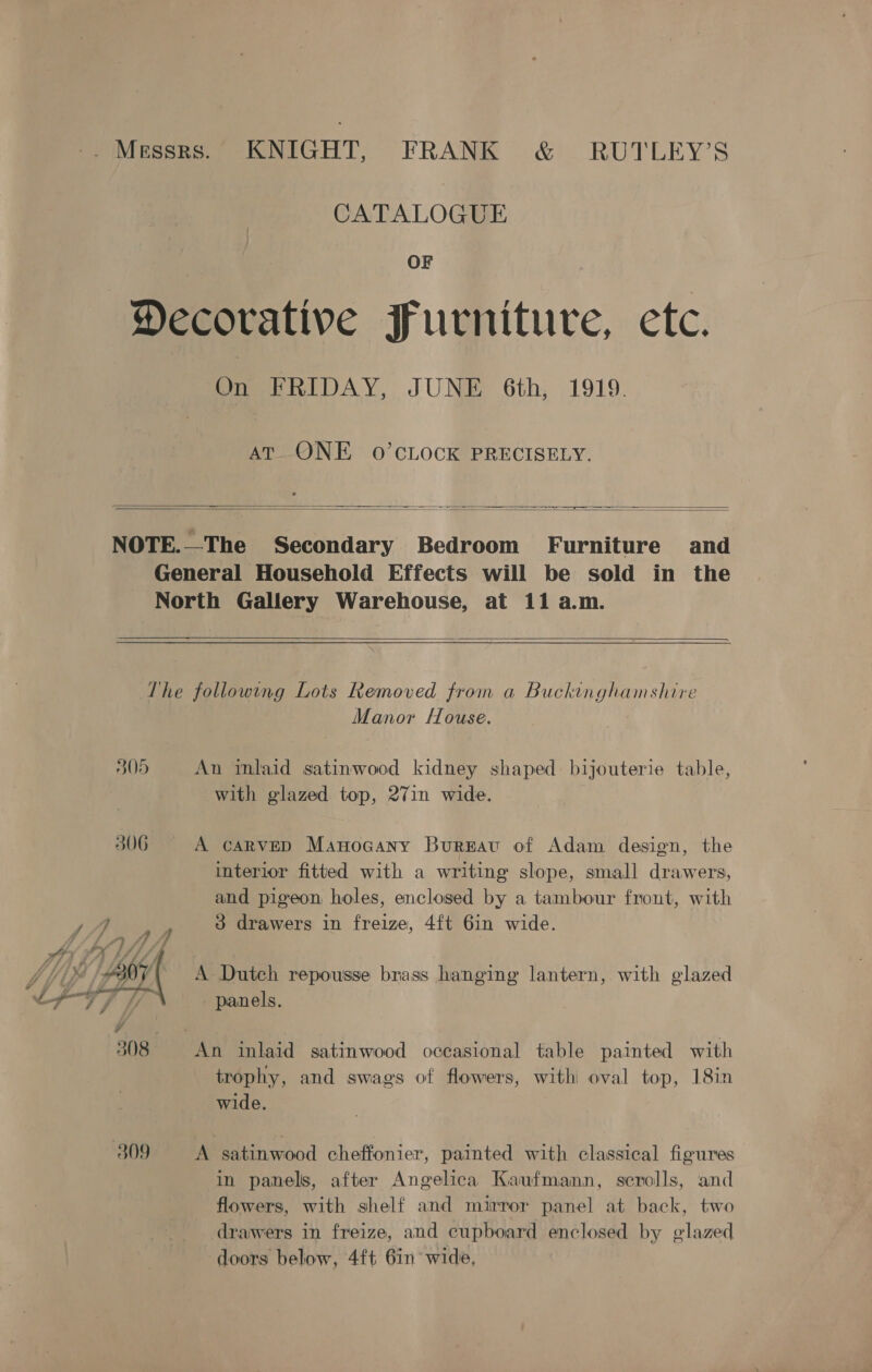 -. Messrs.” KNIGHT, FRANK &amp; . RUTLEY’S CATALOGUE OF Decorative Furniture, ete. On FRIDAY, JUNE 6th, 1919. AT ONE 0O’CLOCK PRECISELY.   NOTE.—The Secondary Bedroom Furniture § and General Household Effects will be sold in the North Gallery Warehouse, at 11 a.m.  The following Lots Removed from a Buckinghamshire Manor House. 305 An inlaid satinwood kidney shaped bijouterie table, with glazed top, 27in wide. 306 A carveD Manocany Bureau of Adam design, the interior fitted with a writing slope, small drawers, and pigeon holes, enclosed by a tambour front, with ye ow 3 drawers in freize, 4{t 6in wide. SAVK MLL A Yip Ay A Dutch repousse brass hanging lantern, with glazed a IP i. panels. 308 An inlaid satinwood occasional table painted with trophy, and swags of flowers, with oval top, 18in wide. 309 A satinwood cheffonier, painted with classical figures in panels, after Angelica Kaufmann, scrolls, and flowers, with shelf and mirror panel at back, two drawers in freize, and cupboard enclosed by glazed doors below, 4ft 6in’ wide,