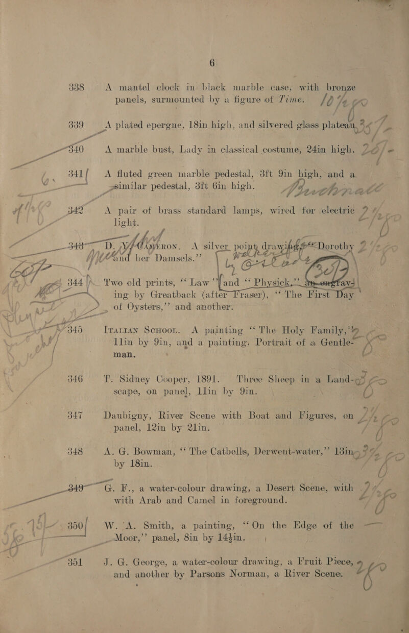      6 338 A mantel clock in black marble case, with bronze panels, surmounted by a figure of 77zme. / A 74 ae . ¢ 339 A plated eperene, 18in high, and silvered glass plateau, * 6s s ae / a . ; , x “4 way “ g “S40 A marble bust, Lady im classical costume, 24in high. 2@/ &amp; i 341 | A fluted green marble pedestal, 38ft 9in high, and a —s ssimilar pedestal, 3ft 6in high. 7 of J eR - p “3 | (a) g fh LCS. é fe Sd : € 342 A pair of brass standard lamps, wired for electric 7? ay ae So Ty f | t/ 4 3437 ; Dy Lb Son. A silver. pong d Lavy SAL p/Dexotin Vat ae by) WAid her Damsels.’ athe ae f OF Ye « c tN, , i f : ws, 344 |K_ Two old prints, ** Law ”’ we co——-~. = ing by Greatback (a toE - . of Oysters,’’? and another. a fp “340 Irarran Scuoon. A painting ‘The Holy Family,’4 en llin by 9in, and a painting, Portrait of a Gentle X © , /\ ore, Man. i 1891. Three Sheep in a Land- 6° &gt; J46 T. Sidney Cooper, scape, on panel, llin by 9in. | } 347 Daubigny, River Scene with Boat and Figures, on /% Pos . . e all Pa, panel, 12in by 2l]in. / O48 A. G. Bowman, *‘ The Catbellis, Derwent-water,’’ 1dine ° 24 Or oe * - Oe by 18:in. 4 yi ttt amg af é j s : A y th G. F., a water-colour drawing, a Desert Scene, with ./ # 2 with Arab and Camel in foreground. © A 4. 350 W. ‘A: Sinith, “a” paintite, On the lida : ‘ Moor,’’ panel, 8in by 1441n. sol J. G. George, a water-colour drawing, a Fruit Piece, y ~D and another by Parsons Norman, a River Scene.
