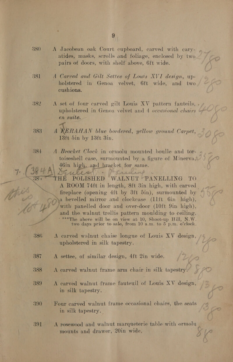 380) 581 882 9 A Jacobean oak Court cupboard, carved with cary- atides, masks, scrolls and foliage, enclosed by two pairs of doors, with shelf above, 6ft wide. A Carved and Gilt Settee of Lowis XVI design, up- holstered in Genoa velvet, 6ft wide, and two cushions. A set of four carved gilt Louis XV pattern fauterls, en surte. 4 Miran AN blue bordered, yellow ground Carpet, 13ft 5in by 13ft 3in. , 46in high, ot _brac! cet. for same. THE POLISHED WALNUT: PANELLING TO fireplace (opening 4ft by 3ft 51n), surmounted by ony bevelled mirror and clockcase (11lit 6in high), and the walnut trellis pattern moulding to ceiling. ‘***The above will be on view at 10, Shoot-up Hill, N.W. two days prior to sale, from 10 a.m. to 5 p.m. o’clock. A carved walnut chaise longue of Louis XV design, upholstered in silk tapestry. A settee, of similar design, 4ft 2in wide. A earved walnut frame arm chair in silk tapestry. A carved walnut frame fauteuil of Louis XV design, in silk tapestry. Four carved walnut frame occasional chairs, the seats in silk tapestry. mounts and drawer, 20in wide,