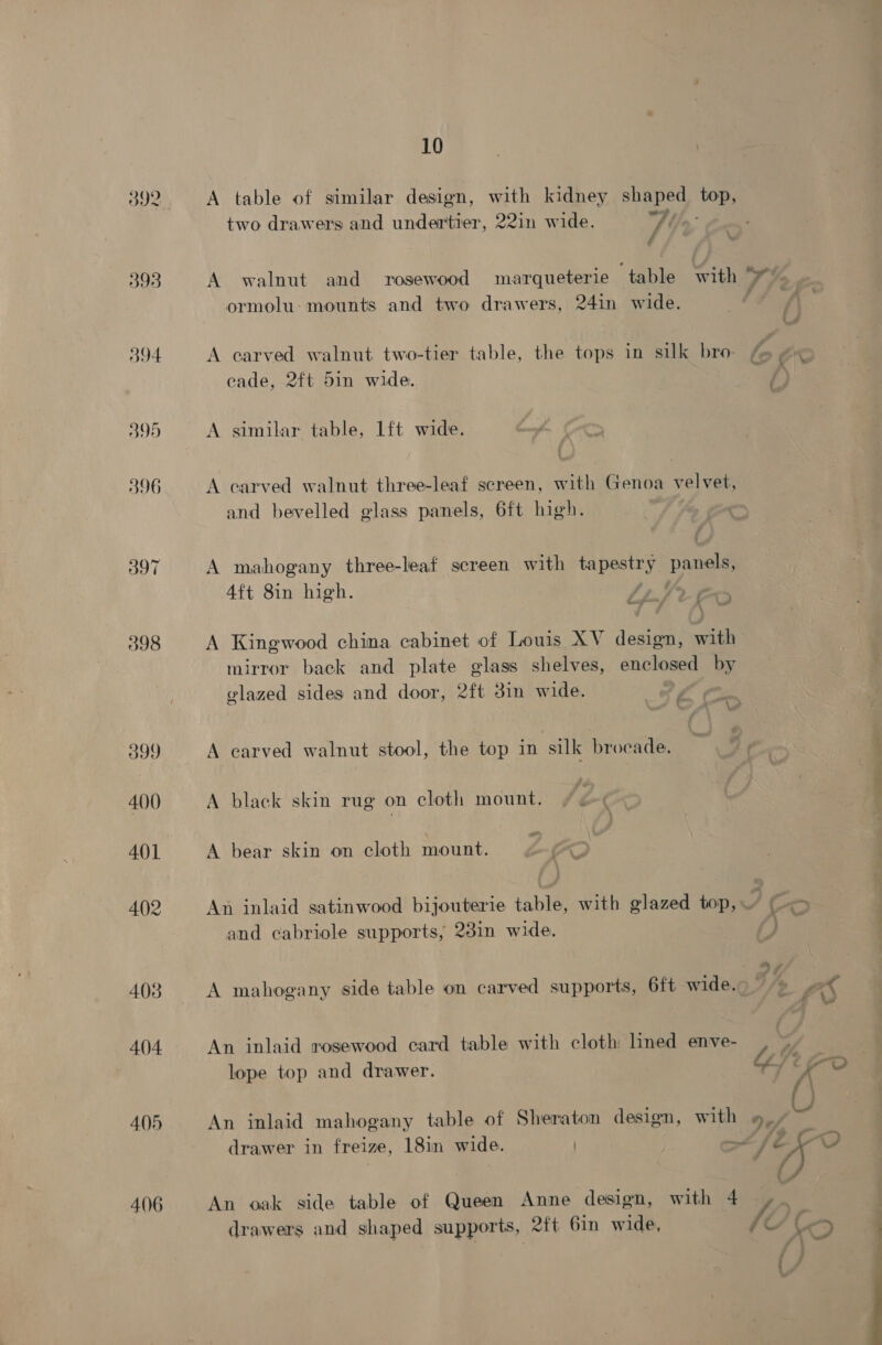 5392 393 594 395 396 397 398 399 400 401 4()2 403 404 405 406 10 A table of similar design, with kidney shaped top, two drawers and undertier, 22in wide. w/e f é A walnut and rosewood marqueterie table with 9 ormolu: mounts and two drawers, 24in wide. A carved walnut two-tier table, the tops in silk bro. f» #« cade, 2ft 5in wide. $ A similar table, 1ft wide. A carved walnut three-leaf screen, with Genoa velvet, and bevelled glass panels, 6ft high. A mahogany three-leaf screen with tapestry panels, 4ft 8in high. /zJ A Kingwood china cabinet of Louis XV design, with mirror back and plate glass shelves, enclosed by vlazed sides and door, 2ft 3in wide. LC “—— \ A carved walnut stool, the top in silk brocade. A black skin rug on cloth mount. A bear skin on cloth mount. @&amp; An inlaid satinwood bijouterie table, with glazed top, 7 6 “) and cabriole supports, 28in wide. “4 A mahogany side table on carved supports, 6ft wide. ox id An inlaid rosewood card table with cloth: ined enve- / CL/t oo a lope top and drawer. An inlaid mahogany table of Sheraton design, with »_, y aa. drawer in freize, 18in wide. “fe ~ An oak side table of Queen Anne design, with 4 -». drawers and shaped supports, 2ft bin wide, fe