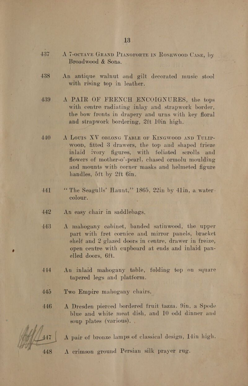 437 438 439 440 44] 442 443  13 A 7-OcTAVE GRAND PIANoFORTE IN RosEwoop Case, by Broadwood &amp; Sons. An antique walnut and gilt decorated music stool with rising top in leather. A PAIR OF FRENCH ENCOIGNURES, the tops with centre radiating inlay and strapwork border, the bow fronts in drapery and urns with key floral and strapwork bordering, 2ft 10in high. A Louis XV ostonG TABLE or Kinawoop anv TUuLIp- woop, fitted 3 drawers, the top and shaped frieze inlaid ivory figures, with foliated scrolls and flowers of mother-o’-pearl, chased ormolu moulding and mounts with corner masks and helmeted figure handles, 5ft by 2ft Gin. | “The Seagulls’ Haunt,’’ 1865, 22in by 4lin, a water. colour’. An easy chair in saddlebags. A mahogany cabinet, banded satinwood, the upper part with fret cornice and mirror panels, bracket shelf and 2 glazed doors in centre, drawer in freize, open centre with cupboard at ends and inlaid pan- elled doors, 6ft. An inlaid mahogany table, folding top on square tapered legs and platform. Two Empire mahogany chairs. A Dresden pierced bordered fruit tazza, 9in, a Spode blue and white meat dish, and 10 odd dinner and soup plates (various). A pair of bronze lamps of classical design, 14in high. A crimson ground Persian silk prayer rug.