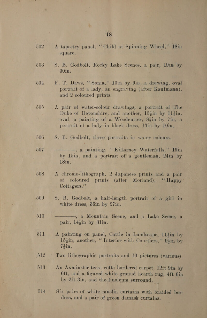 D08 009 d10 511 18 A tapestry panel, ‘‘ Child at Spinning Wheel,’’ 18in square. 3 S. B. Godbolt, Rocky Lake Scenes, a pair, 19im by 30in. I, T. Daws, ‘‘Sonia,’’ 10in by 9in, a drawing, oval portrait of a lady, an engraving (after Kaufmann), and 2 coloured prints. A pair of water-colour drawings, a portrait of The Duke of Devonshire, and another, 15$in by 11$in, oval, a paimting of a Woodcutter, 84in by Tin, a portrait of a lady in black diress, 138in by 10in. S. B. Godbolt, three portraits in water colours.  — , a painting, ‘* Killarney Waterfalls,’ 19in by ldin, and a portrait of a gentleman, 24in by 18in. A chromo-lithograph, 2 Japanese prints and a pair of coloured prints (after Morland), ‘‘ Happy’ Cottager's.’’ S. B. Godbolt, a half-length portrait of a girl in white dress, 36in by 27in.  , a Mountain: Scene, and a Lake Scene, a pair, 1441n by 3lin. A painting on panel, Cattle in Landscape, 114$in by 153in, another, ‘‘ Interior with Courtiers,’’? 94in by 7din. Two hthographic portraits and 10 pictures (various). An Axminster terra cotta bordered carpet, 12ft 9in by 6ft, and a figured white ground hearth rug, 4ft 6in by 2ft 3in, and the linoleum surround. Six pairs of white muslin curtains with braided bor- ders, and a pair of green damask curtains.