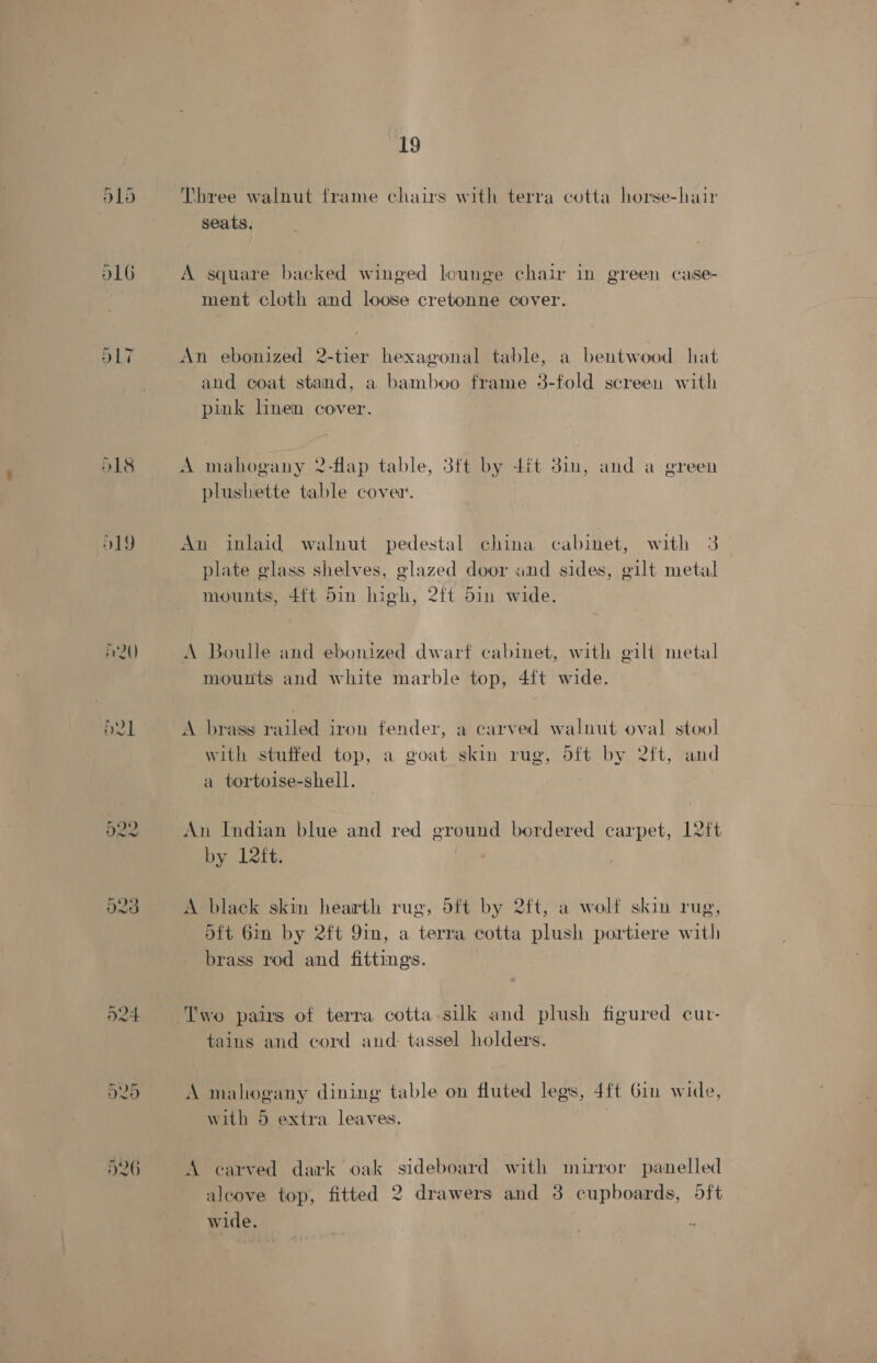 O18 O19 n2Q) ie HOO a 19 Three walnut frame chairs with terra cotta horse-hair seats. A square backed winged lounge chair in green case- ment cloth and loose cretonne cover. An ebonized 2-tier hexagonal table, a bentwood hat and coat stand, a bamboo frame 3-fold screen with pink linen cover. A mahogany 2-flap table, 3ft by 4it 31m, and a green plushiette table cove. An inlaid walnut pedestal china cabinet, with 3 plate glass shelves, glazed door and sides, gilt metal mounts, 4{t 5in high, 2ft 5in wide. A Boulle and ebonized dwarf cabinet, with gilt metal mounts and white marble top, 4{t wide. A brass railed iron fender, a carved walnut oval stool with stuffed top, a goat skin rug, d5ft by 2ft, and a tortoise-shell. An Indian blue and red ground bordered carpet, 12ft by 12ft. A black skin hearth rug, 5ft by 2ft, a wolf skin rug, 5ft 6in by 2ft 9in, a terra cotta plush portiere with brass rod and fittings. Two pairs of terra cotta sulk and plush figured cur- tains and cord and: tassel holders. A mahogany dining table on fluted legs, 4ft Gin wide, with 5 extra leaves. A carved dark oak sideboard with mirror panelled alcove top, fitted 2 drawers and 3 cupboards, dft wide.