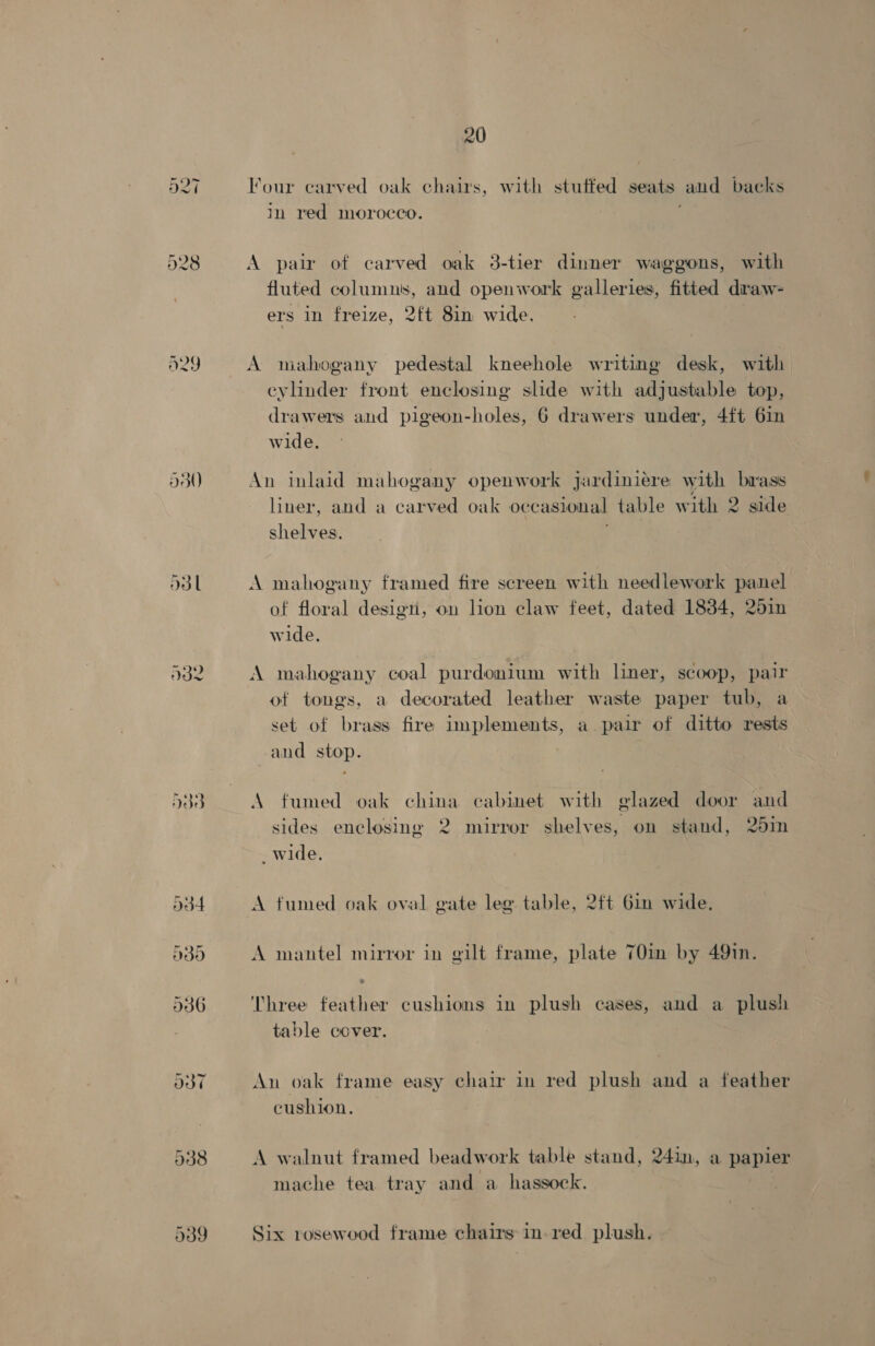 A29 930 O3l A32 de od4 oe 20 Four carved oak chairs, with stuffed seats and backs in red morocco. j A pair of carved oak 3-tier dinner waggons, with fluted columns, and openwork galleries, fitted draw- ers in freize, 2ft 8in wide. A mahogany pedestal kneehole writing desk, with eylinder front enclosing slide with adjustable top, drawers and pigeon-holes, 6 drawers under, 4ft 6in wide. An inlaid mahogany openwork jardiniere with biass liner, and a carved oak occasional table with 2 side shelves. A mahogany framed fire screen with needlework panel of floral design, on lion claw feet, dated 18384, 251n wide. A mahogany coal purdonium with liner, scoop, pair of tongs, a decorated leather waste paper tub, a set of brass fire implements, a pair of ditto rests and stop. A fumed oak china cabinet with glazed door and sides enclosing 2 mirror shelves, on stand, 251n _wide. A fumed oak oval gate leg table, 2ft 6in wide, A mantel mirror in gilt frame, plate 70in by 49in. Three feather cushions in plush cases, and a plush table ecover. An oak frame easy chair in red plush and a feather cushion. A walnut framed beadwork table stand, 24in, a papier mache tea tray and a hassock. Six rosewood frame chairs in. red plush.