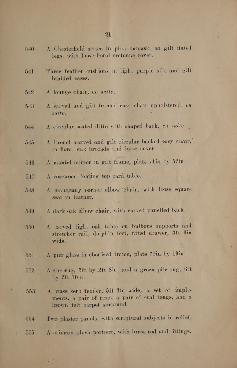 40 A Chesterfield settee in pink damask, on gilt fiutel] legs, with loose floral cretonne cover. Three feather cushions in light purple silk and gilt braided cases. A lounge chair, en surte. A earved and gilt framed easy chair upholstered, en surte. A circular seated ditto with shaped back, en surte. A French carved and gilt circular backed easy chair, in floral silk brocade and loose cover. A mantel mirror in gilt frame, plate Tlin by 52in. A rosewood folding top card table. A mahogany corner elbow chair, with loose square seat in leather. | A dark oak elbow chair, with carved panelled back. A carved light oak table on bulbous supports and stretcher rail, dolphin feet, fitted drawer, 3ft 6in wide, A pier glass in ebonized frame, plate 79in by 19in. A fur rug, 5ft by .2ft Sin, and a green pile rug, 6ft by 2ft 10in. A brass kerb fender, 5ft 3in wide, a set of imple- ments, a pair of rests, a pair of coal tongs, and a brown felt carpet surround. Two plaster panels, with scriptural subjects in relief, ] ; :