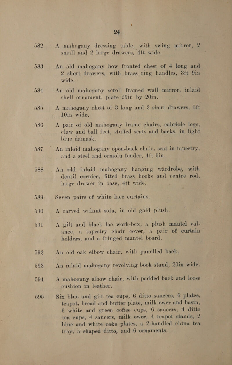 582 583 24 A mahogany dressing table, with swing mirror, 2 small and 2 large drawers, 4ft wide. An old mahogany bow fronted chest of 4 long and 2 short drawers, with brass ring handles, 3ft 9in wide. An old mahogany scroll framed wall mirror, inlaid shell ornament, plate 29in by 20in. A mahogany chest of 3 long and 2 short drawers, 3ft 10in wide. A pair of old mahogany frame chairs, eabriole legs, claw and ball feet, stuffed seats and backs, in light blue damask. An inlaid mahogany open-back chair, seat in tapestry, and a steel and ormolu fender, 4ft 61in. An old inlaid mahogany hanging wardrobe, with dentil cornice, fitted brass hooks and centre rod, large drawer in base, 4ft wide. Seven pairs of white lace curtains. A carved walnut sofa, in old gold plush. A eilt and black lac work-box, a plush mantel val- ance, a tapestry chair cover, a pair of curtain — holders, and a fringed mantel board. An old oak elbow chair, with panelled back. An inlaid mahogany revolving book stand, 20in wide. A mahogany elbow chair, with padded back and loose cushion in leather. Six blue and gilt tea cups, 6 ditto saucers, 6 plates, teapot, bread and butter plate, milk ewer and basin, 6 white and green coffee. cups, '6 saucers, 4 ditto tea cups, 4 saucers, milk ewer, 4 teapot stands, ¥ blue and white cake plates, a 2-handled china tea