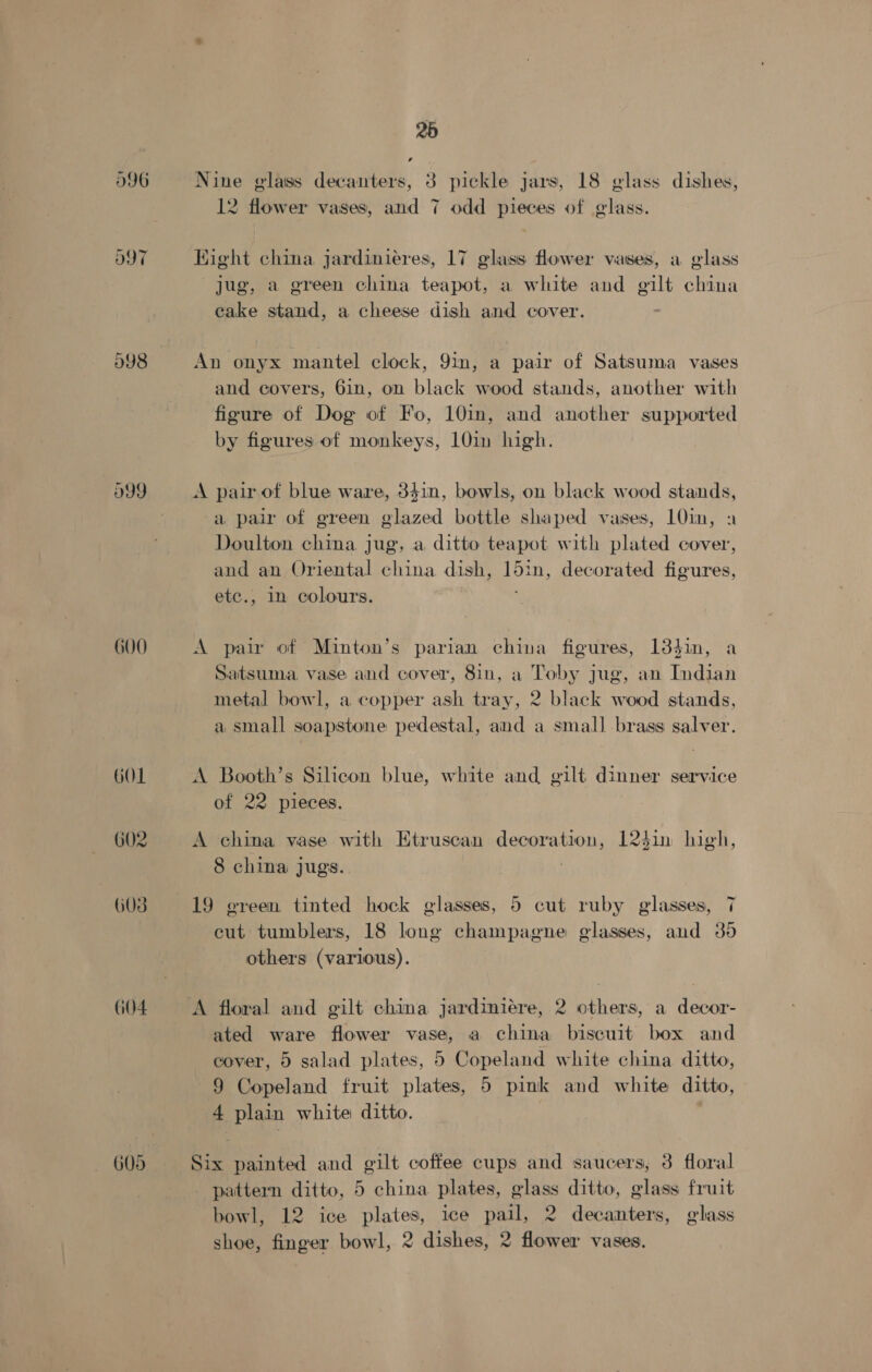 998 599 600 GOL G02 G08 G04 25 Nine glass decanters, 3 pickle jars, 18 glass dishes, 12 flower vases, and 7 odd pieces of glass. Hight china jardiniéres, 17 glass flower vases, a glass jug, a green china teapot, a white and gilt china eake stand, a cheese dish and cover. An onyx mantel clock, 9im, a pair of Satsuma vases and covers, 6in, on black wood stands, another with figure of Dog of Fo, 10in, and another supported by figures of monkeys, 10in high. A pair of blue ware, 341n, bowls, on black wood stands, a pair of green glazed bottle shaped vases, 10in, a Doulton china jug, a ditto teapot with plated cover, and an Oriental china dish, 15in, decorated figures, etc., 1n colours. A pair of Minton’s parian china figures, 134in, a Satsuma, vase and cover, 8in, a Toby jug, an Indian metal bowl, a copper ash tray, 2 black wood stands, a small soapstone pedestal, and a small .brass salver. A Booth’s Silicon blue, white and gilt dinner service of 22 pieces. A china vase with Etruscan decoration, 12$in high, 8 china jugs. 19 green tinted hock glasses, 5 cut ruby glasses, 7 cut tumblers, 18 long champagne glasses, and 35 others (various). ated ware flower vase, a china biscuit box and cover, 5 salad plates, 5 Copeland white china ditto, 9 Copeland fruit plates, 5 pink and white ditto, 4 plain white: ditto. | Six painted and gilt coffee cups and saucers, 3 floral pattern ditto, 5 china plates, glass ditto, glass fruit bowl, 12 ice plates, ice pail, 2 decanters, glass shoe, finger bowl, 2 dishes, 2 flower vases.