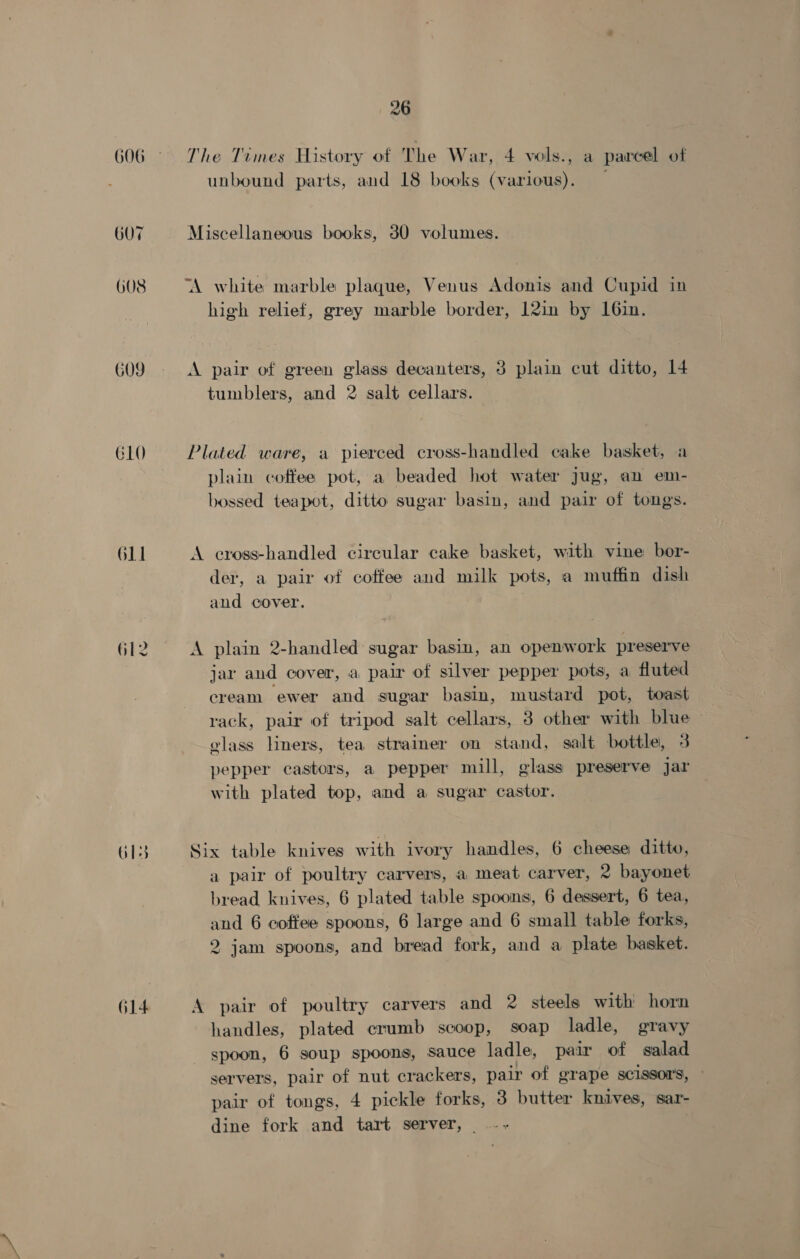 GO9 G10 O11 G12 O1s 614 26 The Times History of The W ar, 4 vols., a parcel of unbound parts, and 18 books (various). — Miscellaneous books, 30 volumes. high relief, grey marble border, 12in by 16in. A pair of green glass decanters, 3 plain cut ditto, 14 tumblers, and 2 salt cellars. Plated ware, a pierced cross-handled cake basket, a plain coffee pot, a beaded hot water jug, an em- bossed teapot, ditto sugar basin, and pair of tongs. A cross-handled circular cake basket, with vine bor- der, a pair of coffee and milk pots, a muffin dish and cover. A plain 2-handled sugar basin, an openwork preserve jar and cover, a pair of silver pepper pots, a fluted cream ewer and sugar basin, mustard pot, toast rack, pair of tripod salt cellars, 38 other with blue — glass liners, tea strainer on stand, salt bottle, 3 pepper castors, a pepper mill, glass preserve jar with plated top, and a sugar castor. Six table knives with ivory handles, 6 cheese ditto, a pair of poultry carvers, a meat carver, 2 bayonet bread knives, 6 plated table spoons, 6 dessert, 6 tea, and 6 coffee spoons, 6 large and 6 small table forks, 2 jam spoons, and bread fork, and a plate basket. A pair of poultry carvers and 2 steels with horn handles, plated crumb scoop, soap ladle, gravy spoon, 6 soup spoons, sauce ladle, pair of salad servers, pair of nut crackers, pair of grape scissors, pair of tongs, 4 pickle forks, 3 butter knives, sar- dine fork and tart server, .-- |