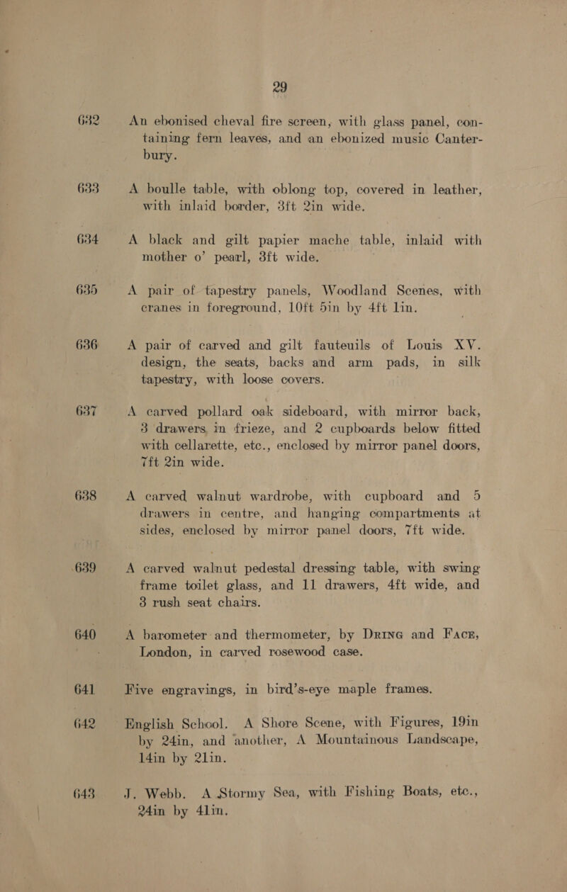 682 636 637 638 639 640 641 642 643 29 An ebonised cheval fire screen, with glass panel, con- taining fern leaves, and an ebonized music Canter- bury. A boulle table, with oblong top, covered in leather, with inlaid border, 3ft 2in wide. A black and gilt papier mache table, inlaid with mother o’ pearl, 3ft wide. A pair of tapestry panels, Woodland Scenes, with cranes in foreground, LOft 5in by 4ft Lin. A pair of carved and gilt fauteuils of Louis XV. design, the seats, backs and arm pads, in silk tapestry, with loose covers. A carved pollard oak sideboard, with mirror back, 3 drawers in frieze, and 2 cupboards below fitted with cellarette, etc., enclosed by mirror panel doors, Tft 2in wide. A carved walnut wardrobe, with cupboard and 5 drawers in centre, and hanging compartments at sides, enclosed by mirror panel doors, 7ft wide. A carved walnut pedestal dressing table, with swing frame toilet glass, and 11 drawers, 4ft wide, and 3 rush seat chairs. A barometer and thermometer, by Drina and Face, London, in carved rosewood case. Five engravings, in bird’s-eye maple frames. by 24in, and another, A Mountainous Landscape, 14in by 21in. J. Webb. A Stormy Sea, with Fishing Boats, etc., 24in by 41in.