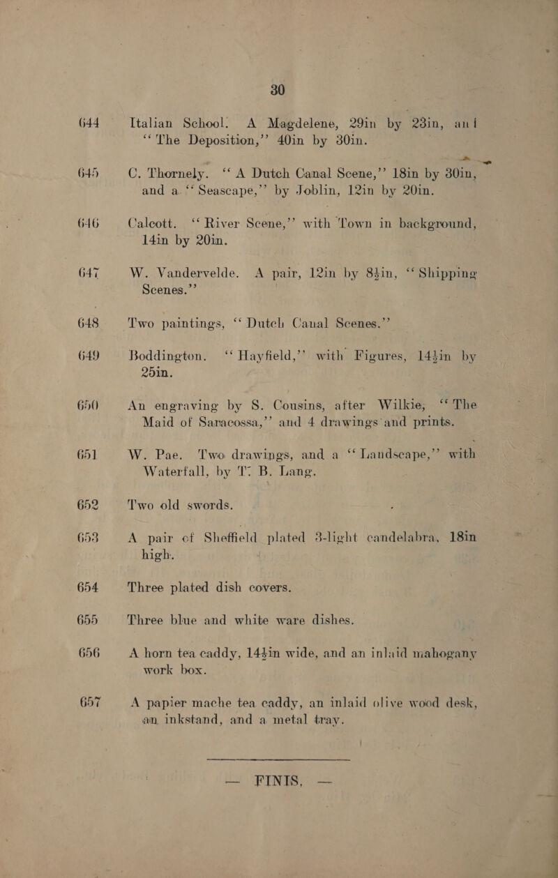 652 653 30 Italian School. A Magdelene, 29in by 23in, ani ‘The Deposition,’’ 40in by 30in. C, Thornely. ‘A Dutch Canal Scene,’’ 18in by 30in, and a. ‘‘ Seascape,’’ by Joblin, 12in by 20in. ’ Caleott. ‘‘ River Scene,’ 14in by 20in. with ‘Town in background, W. Vandervelde. A pair, 12in by 8$in, ‘‘ Shipping Scenes.”’ 7 Two paintings, ‘‘ Dutel Canal Scenes.”’ Boddington. ‘‘ Hayfield,’’ with Figures, 14}in by 2010. An engraving by S. Cousins, after Wilkie; ‘* The Maid of Sanacossa,’’ and 4 drawings and prints. W. Pae. Two drawings, and a ‘‘ Landscape,” with Waterfall, by T B. Lang. Two old swords. A pair of Shoffield plated 8-light candelabra, 18in high. Three plated dish covers. Three blue and white ware dishes. A horn tea caddy, 14$1n wide, and an inlaid mahogany work box. A papier mache tea caddy, an inlaid olive wood desk, an inkstand, and a metal tray. — FINIS, —