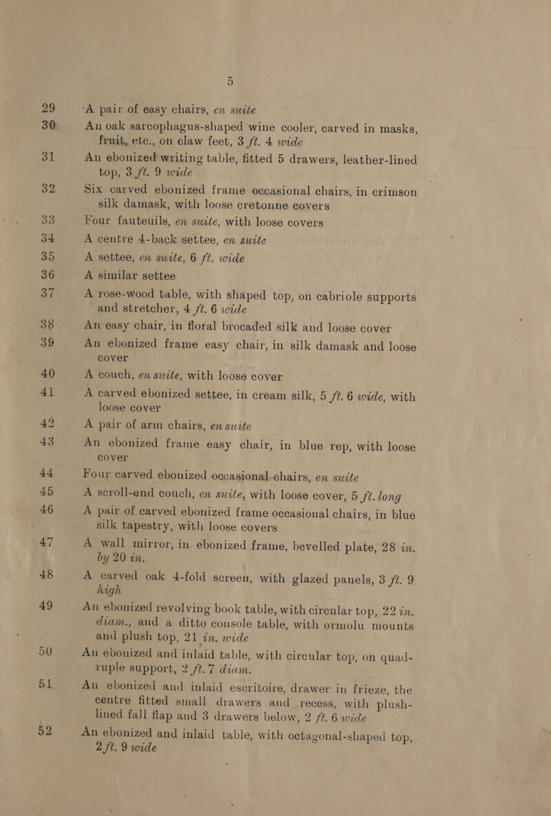 50 ol 52 5 An oak sarcophagus-shaped wine cooler, carved in masks, fruit, etc., on claw feet, 3 ft. 4 wide An ebonized writing table, fitted 5 drawers, leather-lined top, 3 /t. 9 wide Six carved ebonized frame occasional chairs, in crimson silk damask, with loose cretonne covers Four fauteuils, en suite, with loose covers A centre 4-back settee, en sucte A settee, en suite, 6 ft. wide A similar settee A rose-wood table, with shaped top, on cabriole supports and stretcher, 4 /¢. 6 wide An easy chair, in floral brocaded silk and loose cover An ebonized frame easy chair, in silk damask and loose cover | A couch, en swite, with loose cover A carved ebonized settee, in cream silk, 5 /t. 6 wide, with loose cover A pair of arm chairs, en swite An ebonized frame easy chair, in blue rep, with loose cover Four carved ebonized occasional chairs, en swite A scroll-end couch, en suite, with loose cover, 5 ft. long A pair of carved ebonized frame occasional chairs, in blue silk tapestry, with loose covers A wall mirror, in ebonized frame, bevelled plate, 28 in. by 20 in. A carved oak 4-fold screen, with glazed panels, 3 ft. 9 high An ebonized revolving book table, with cireular top, 22 an. diam., and a ditto console table, with ormolu mounts and plush top, 21 in. wide An ebonized and inlaid table, with circular top, on quad- ruple support, 2 /¢.7 diam. An ebonized and inlaid escritoire, drawer in frieze, the centre fitted small drawers and_ recess, with plush- lined fall flap and 3 drawers below, 2 f¢. 6 wide An ebonized and inlaid table, with octagonal-shaped top,