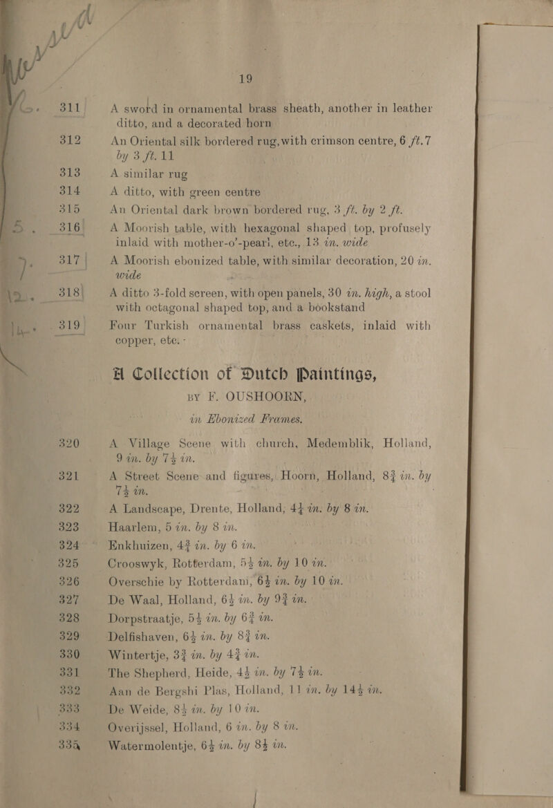  ba?) ditto, and a decorated horn An Oriental silk bordered rug, with crimson centre, 6 /¢.7 by 3. fan be A similar rug A ditto, with green centre An Oriental dark brown bordered rug, 3 ff. by 2/6. A Moorish table, with hexagonal shaped top, profusely inlaid with mother-o’-peari, etc., 13 in. wide A Moorish ebonized table, with similar decoration, 20 in. wide : A ditto 3-fold screen, with open panels, 30 an. high, a stool with octagonal shaped top, and a bookstand Four Turkish ornamental brass caskets, inlaid with copper, ete. - wis BH Collection of Dutch Paintings, by F. OUSHOORN, an Hbonized Frames. A Village Scene with church, Medemblik, Holland, Dane Dy Cs iN. | | A Street Scene and figures, Hoorn, Holland, 8% an. by A Landscape, Drente, Holland; 44 a. by 8 in. Haarlem, 5 an. by 8 an. Enkhuizen, 42 in. by 6 an. Crooswyk, Rotterdam, 53 in. by 10 «an. Overschie by Rotterdam, 63 in. by 10 in. De Waal, Holland, 64 in. by 9% on. Dorpstraatje, 54 in. by 64 an. Wintertje, 3} in. by 4% in. The Shepherd, Heide, 43 in. by 73 am. Aan de Bergshi Plas, Holland, 11 im. by 143 im. De Weide, 84 an. by 10 an. Overijssel, Holland, 6 in. by 8 wm. Watermolentje, 64 in. by 84 wn. 