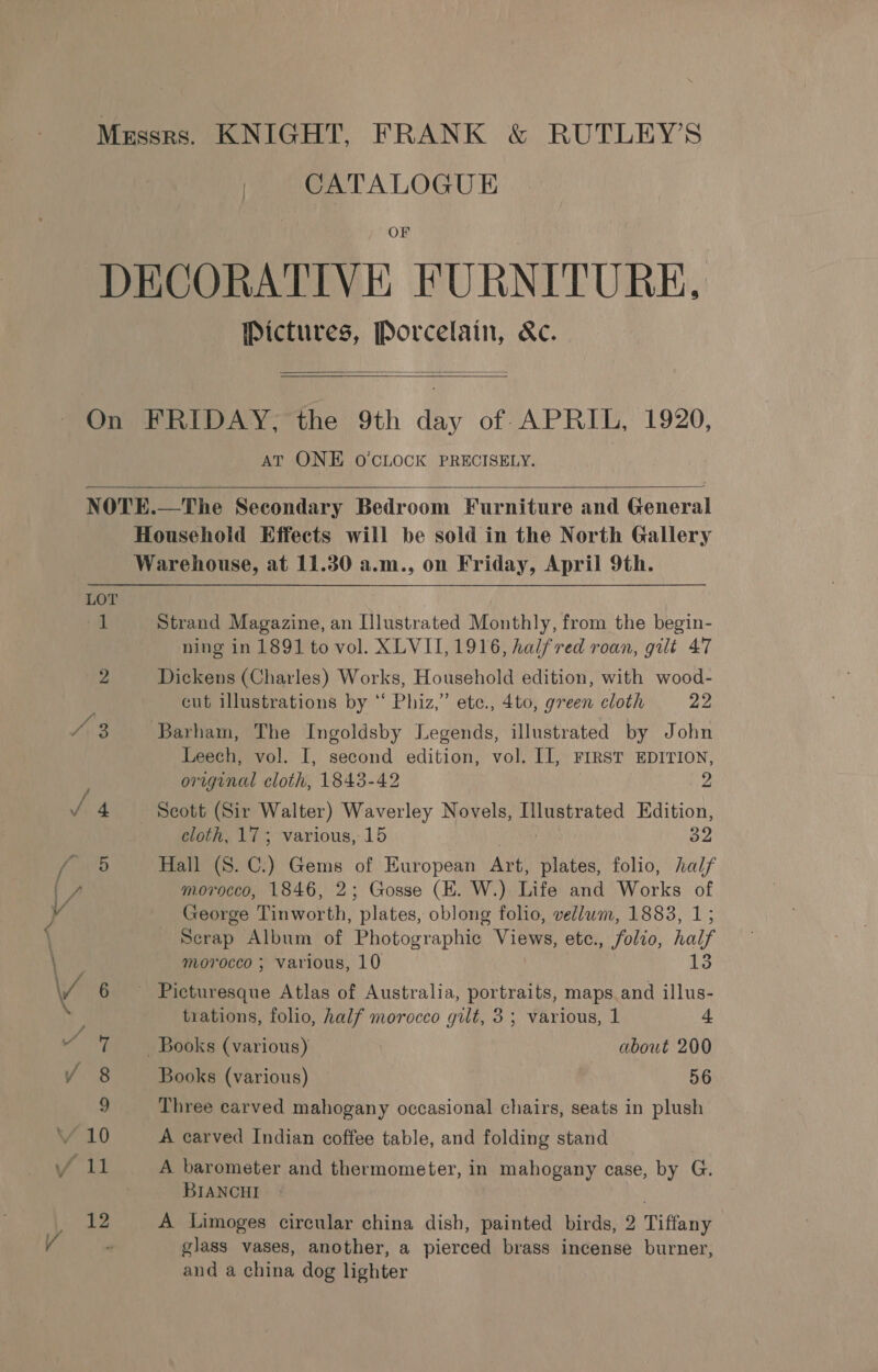 CATALOGUE OF Pictures, Porcelain, &amp;c.   AT ONE O'CLOCK PRECISELY.  Bedroom Furniture and General  Strand Magazine, an Illustrated Monthly, from the begin- ning in 1891 to vol. XLVII, 1916, halfred roan, gilt 47 Dickens (Charles) Works, Household edition, with wood- cut illustrations by “ Phiz,” ete., 4to, green cloth 22 Barham, The Ingoldsby Legends, illustrated by John Leech, vol. I, second edition, vol. II, FIRST EDITION, original cloth, 1843-42 2 Scott (Sir Walter) Waverley Novels, Hlustrated Edition, cloth, 17; various, 15 39 Hall (S. C.) Gems of European Art, Rated folio, half morocco, 1846, 2; Gosse (EH. W.) Life and Wars of George Tinworth, “plates, oblong folio, vellum, 1883, 1; Scrap Album of Photographic Views, etc., folio, half morocco ; various, 10 trations, folio, half morocco gilt, 5 ; various, 1 4 Books (various) about 200 Books (various) 56 Three carved mahogany occasional chairs, seats in plush A carved Indian coffee table, and folding stand A barometer and thermometer, in mahogany case, by G. BIANCHI A Limoges circular china dish, painted birds, 2 Tiffany glass vases, another, a pierced brass incense burner, and a china dog lighter