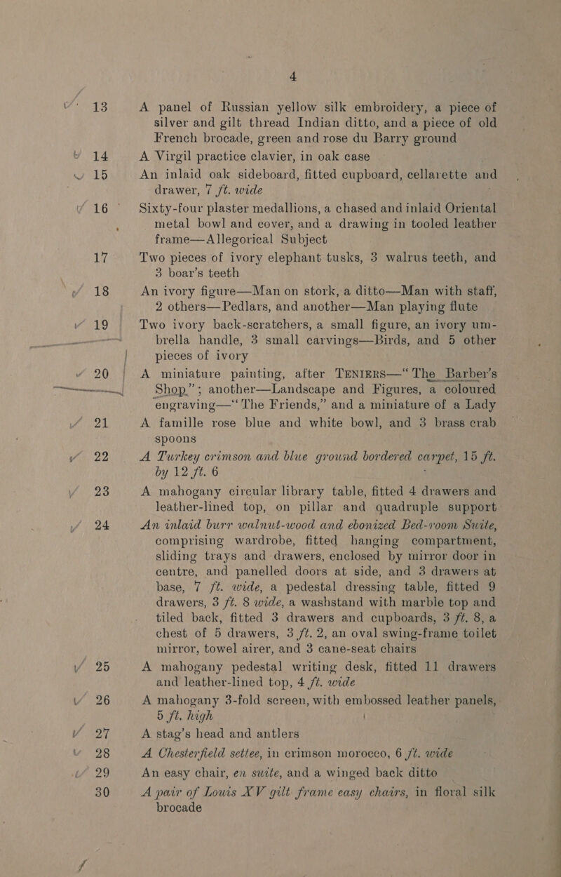 24 4 A panel of Russian yellow silk embroidery, a piece of silver and gilt thread Indian ditto, and a piece of old French brocade, green and rose du Barry ground A Virgil practice clavier, in oak case An inlaid oak sideboard, fitted cupboard, cellarette and drawer, 7 /t. wide Sixty-four plaster medallions, a chased and inlaid Oriental metal bowl and cover, and a drawing in tooled leather frame—aA llegorical Subject Two pieces of ivory elephant tusks, 3 walrus teeth, and 3 boar’s teeth An ivory figure—Man on stork, a ditto—Man with staff, 2 others—Pedlars, and another—Man playing flute Two ivory back-scratchers, a small figure, an ivory um- brella handle, 3 small carvings—Birds, and 5 other pieces of ivory A miniature painting, after TENIERS—“ The Barber's Shop.”; another—Landscape and Figures, a coloured ‘engraving—‘‘ The Friends,” and a miniature of a Lady A famille rose blue and white bowl, and 35 brass crab spoons A Turkey crimson and blue grownd bor ded ed cu one, 15 fé. by 12 ft. 6 An inlaid burr walnut-wood and ebonized Bed-room Suite, comprising wardrobe, fitted hanging compartment, sliding trays and drawers, enclosed by mirror door in centre, and panelled doors at side, and 3 drawers at base, 7 /t. wide, a pedestal dressing table, fitted 9 drawers, 3 /¢. 8 wide, a washstand with marble top and tiled back, fitted 3 drawers and cupboards, 3 ft. 8, a chest of 5 drawers, 3 /¢. 2, an oval swing-frame toilet mirror, towel airer, and 3 cane-seat chairs A mahogany pedestal writing desk, fitted 11 drawers and leather-lined top, 4 /¢. wide A mahogany 3-fold screen, with embossed leather panels, 5 ft. high ) A stag’s head and antlers A Chesterfield settee, in crimson morocco, 6 ft. wide An easy chair, en suite, and a winged back ditto A pair of Lowis XV gilt frame easy chairs, in floral silk brocade —— ee