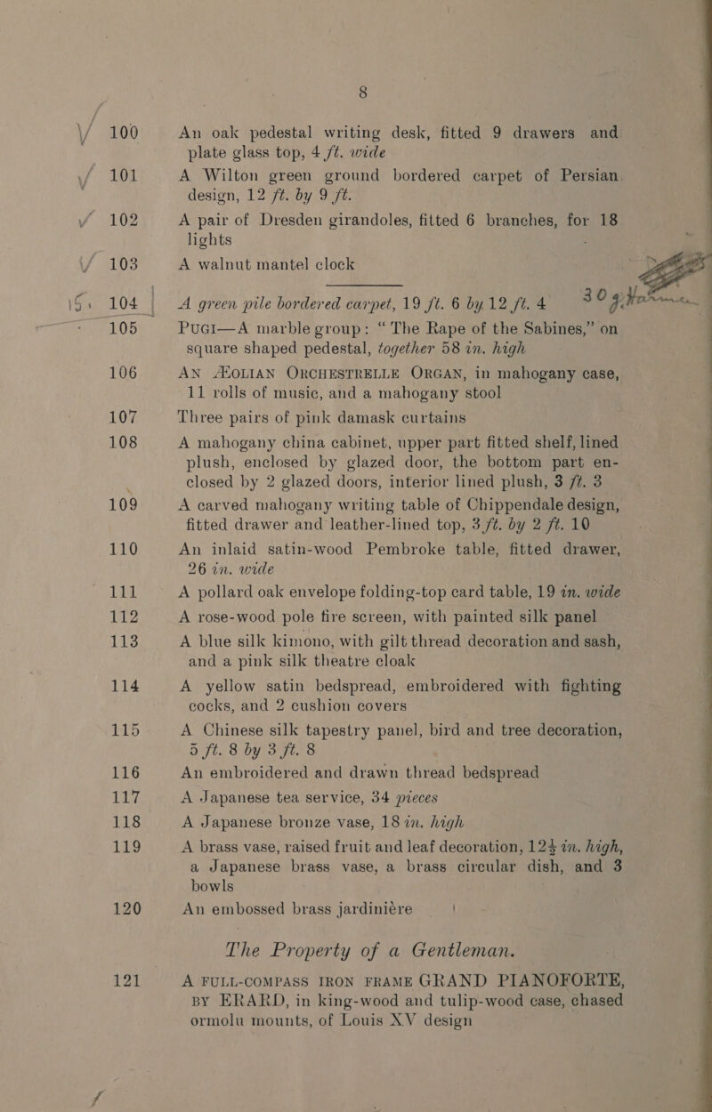 An oak pedestal writing desk, fitted 9 drawers and: plate glass top, 4 /¢. wide A Wilton green ground bordered carpet of Persian. design, 12 ft. by 9 ft. A pair of Dresden girandoles, fitted 6 branches, for 18 lights x A walnut mantel clock ee  A green pile bordered carpet, 19 ft. 6 by 12 ft. 4 Puci—A marble group: “The Rape of the Sabines,” o square shaped pedestal, together 58 an. high AN ALOLIAN ORCHESTRELLE ORGAN, in mahogany case, 11 rolls of music, and a mahogany stool Three pairs of pink damask curtains A mahogany china cabinet, upper part fitted shelf, lined plush, enclosed by glazed door, the bottom part en- closed by 2 glazed doors, interior lined plush, 3 /#. 3 A carved mahogany writing table of Chippendale design, fitted drawer and leather-lined top, 3,/¢. by 2 ft. 10 | An inlaid satin-wood Pembroke table, fitted drawer, ; 26 in. wide A pollard oak envelope folding-top card table, 19 in. wide | A rose-wood pole tire screen, with painted silk panel A blue silk kimono, with gilt thread decoration and sash, and a pink silk theatre cloak A yellow satin bedspread, embroidered with fighting cocks, and 2 cushion covers A Chinese silk tapestry panel, bird and tree decoration, 5 ft. 8 by 3 ft. 8 An embroidered and drawn thread bedspread A Japanese tea service, 34 pieces A Japanese bronze vase, 18 in. high ee ee ee Ge A brass vase, raised fruit and leaf decoration, 124 in. high, a Japanese brass vase, a brass circular dish, and 3 bowls An embossed brass jardiniére The Property of a Gentleman. A FULL-COMPASS IRON FRAME GRAND PIANOFORTE, BY ERARD, in king-wood and tulip-wood case, chased ormolu mounts, of Louis XV design 