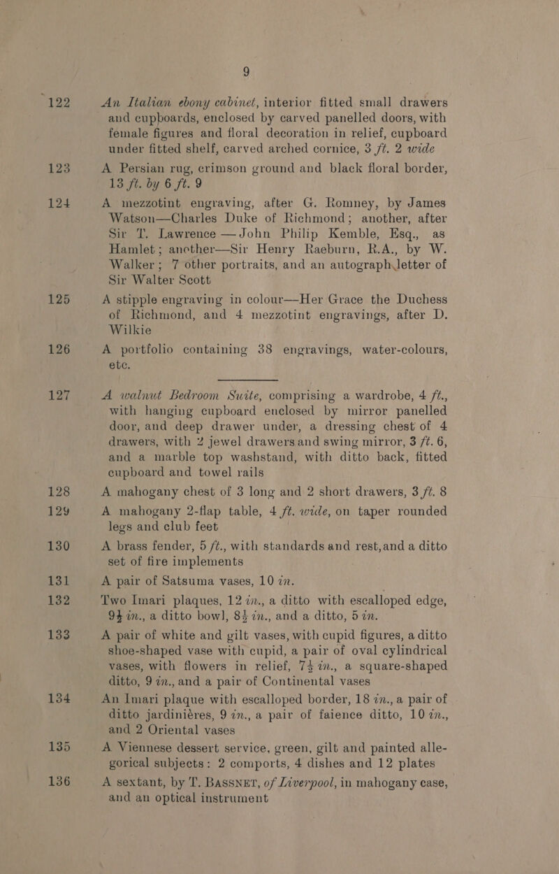 123 124 125 126 127 9 An Italian ebony cabinet, interior fitted small drawers and cupboards, enclosed by carved panelled doors, with female figures and floral decoration in relief, cupboard under fitted shelf, carved arched cornice, 3 /¢. 2 wide A Persian rug, crimson ground and black floral border, 13 ft. by 6 ft. 9 A mezzotint engraving, after G. Romney, by James Watson—Charles Duke of Richmond; another, after Sir IT. Lawrence —John Philip Kemble, Esq., as Hamlet ; ancether—Sir Henry Raeburn, R.A., by W. Walker; 7 other portraits, and an autograph letter of Sir Walter Scott A stipple engraving in colour—Her Grace the Duchess of Richmond, and 4 mezzotint engravings, after D. Wilkie A portfolio containing 38 engravings, water-colours, etc. A walnut Bedroom Suite, comprising a wardrobe, 4 /2., with hanging cupboard enclosed by mirror panelled door, and deep drawer under, a dressing chest of 4 drawers, with 2 jewel drawers and swing mirror, 3 /¢. 6, and a marble top washstand, with ditto back, fitted cupboard and towel rails A mahogany chest of 3 long and 2 short drawers, 3 ft. 8 A mahogany 2-flap table, 4 /¢. wide, on taper rounded legs and club feet A brass fender, 5 /¢., with standards and rest,and a ditto set of fire implements A pair of Satsuma vases, 10 77. Two Imari plaques, 12 7., a ditto with escalloped edge, 94 in., a ditto bow], 8$in., and a ditto, 5 an. A pair of white and gilt vases, with cupid figures, a ditto shoe-shaped vase with cupid, a pair of oval cylindrical vases, with flowers in relief, 73 %., a square-shaped ditto, 97n., and a pair of Continental vases An Imari plaque with escalloped border, 18 7n., a pair of ditto jardiniéres, 9 in., a pair of faience ditto, 10 7n., and 2 Oriental vases A Viennese dessert service, green, gilt and painted alle- gorical subjects: 2 comports, 4 dishes and 12 plates A sextant, by T. Bassnet, of Liverpool, in mahogany case, and an optical instrument