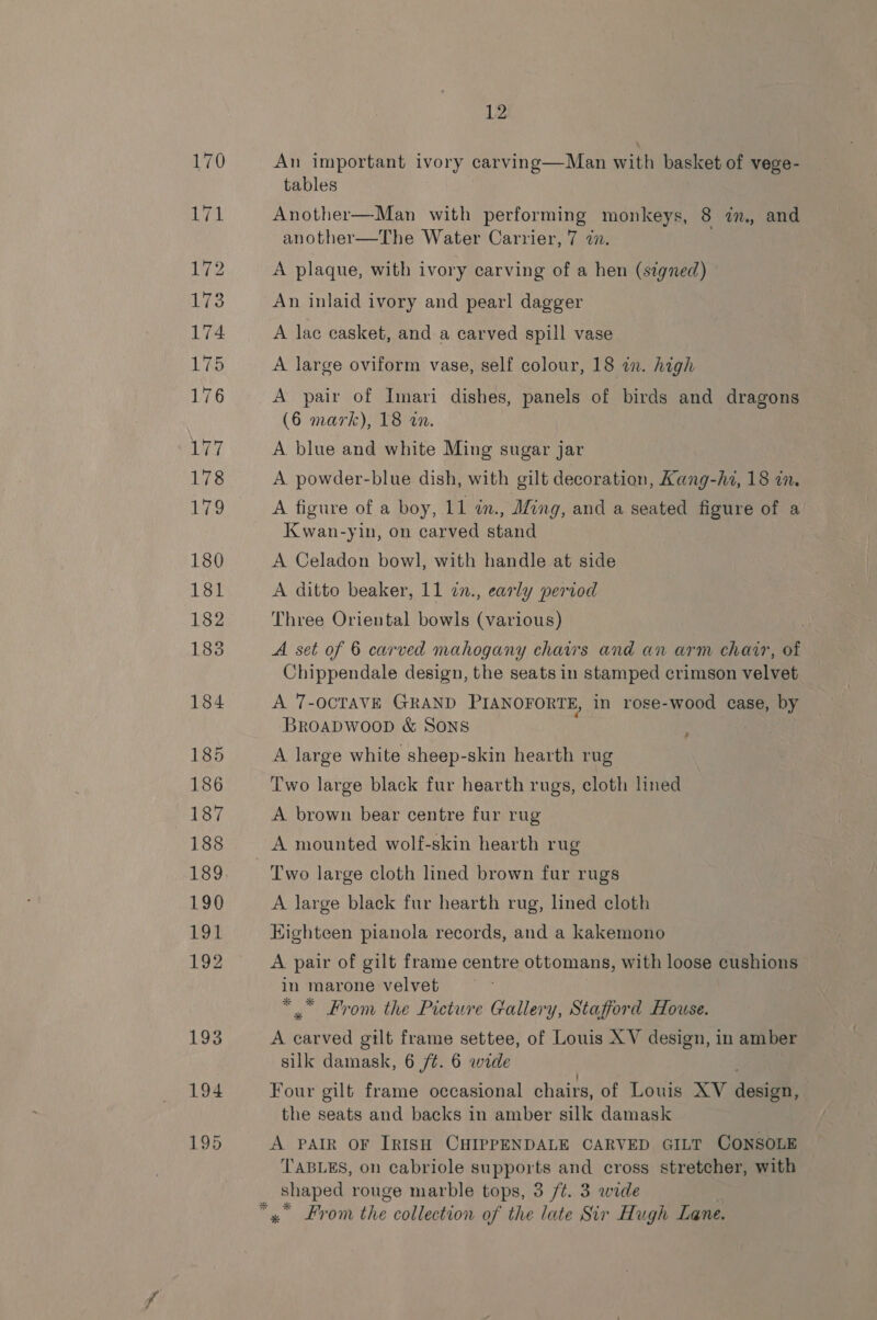 An important ivory carving—Man with basket of vege- tables Another—Man with performing monkeys, 8 im, and another—The Water Carrier, 7 @n. A plaque, with ivory carving of a hen (signed) An inlaid ivory and pearl dagger A lac casket, and a carved spill vase A large oviform vase, self colour, 18 an. high A pair of Imari dishes, panels of birds and dragons (6 mark), 18 an. A blue and white Ming sugar jar A. powder-blue dish, with gilt decoration “ee: hi, 18 in. A figure of a boy, 11 in., Ming, and a seated figure of a Kwan-yin, on carved stand A Celadon bowl, with handle at side A ditto beaker, 11 7in., early period Three Oriental bowls (various) A set of 6 carved mahogany chairs and an arm chair, of Chippendale design, the seats in stamped crimson velvet A 7-OCTAVE GRAND PIANOFORTE, in rose-wood case, by BroaDwoop &amp; SONS A large white sheep-skin hearth rug , Two large black fur hearth rugs, cloth lined A brown bear centre fur rug A mounted wolf-skin hearth rug Two large cloth lined brown fur rugs A large black fur hearth rug, lined cloth HKighteen pianola records, and a kakemono A pair of gilt frame centre ottomans, with loose cushions in marone velvet * * From the Picture Gallery, Stafford House. A carved gilt frame settee, of Louis XV design, in amber silk damask, 6 /¢. 6 wide Four gilt frame occasional chairs, of Louis XV dest: the seats and backs in amber silk damask A PAIR OF IRISH CHIPPENDALE CARVED GILT CONSOLE TABLES, on cabriole supports and cross stretcher, with x From the collection of the late Sir Hugh Lane.