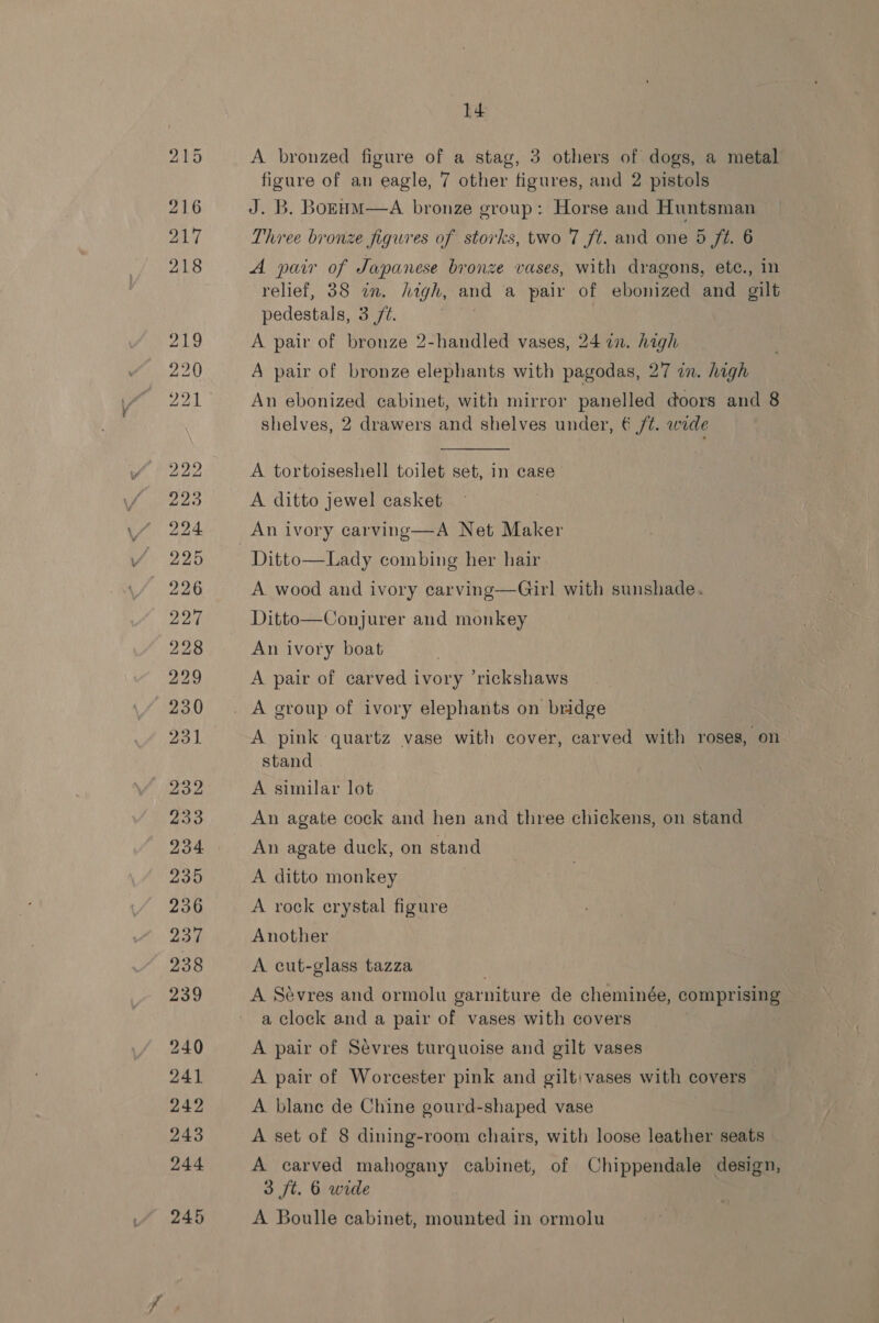 A bronzed figure of a stag, 3 others of dogs, a metal figure of an eagle, 7 other figures, and 2 pistols J. B. BoEHM—A bronze group: Horse and Huntsman Three bronze figures of storks, two 7 ft. and one 5 ft. 6 A pair of Japanese bronze vases, with dragons, ete., in relief, 38 in. high, and a pair of ebonized and gilt pedestals, 3/2. sp | A pair of bronze 2-handled vases, 24 12. high A pair of bronze elephants with pagodas, 27 in. high An ebonized cabinet, with mirror panelled doors and 8 shelves, 2 drawers and shelves under, € /¢. wide A tortoiseshell toilet set, in case A ditto jewel casket An ivory carving—A Net Maker Ditto—Lady combing her hair A. wood and ivory carving—Girl with sunshade. Ditto—Conjurer and monkey An ivory boat A pair of carved ivory ‘rickshaws A pink quartz vase with cover, carved with roses, on stand A similar lot An agate cock and hen and three chickens, on stand An agate duck, on stand A ditto monkey : A rock erystal figure Another A cut-glass tazza A Sevres and ormolu gar niture de cheminée, compas a clock and a pair ou vases with covers A pair of Sévres turquoise and gilt vases A pair of Worcester pink and gilt) vases with covers A blane de Chine gourd-shaped vase A set of 8 dining-room chairs, with loose leather seats A carved mahogany cabinet, of Chippendale design, 3 ft. 6 wide A Boulle cabinet, mounted in ormolu