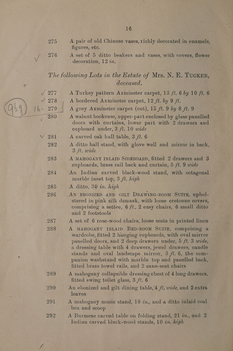 A. pair of old Chinese vases, richly decorated in enamels, figures, ete. A set of 5 ditto beakers and vases, with covers, flower decoration, 12 zn. VY 277 oh / 278 ~980 deceased. A Turkey pattern Axminster carpet, 13 /¢. 6 by 10 ft. 6. A bordered Axminster carpet, 12 ft. by 9 ft. A grey Axminster carpet (cut), 15 f¢. 9 by 8 ft. 9 A walnut bookcase, upper-part enclosed by glass panelled doors with curtains, lower part with 2 drawers and cupboard under, 3 /¢. 10 wide A carved oak hall table, 3 7%. 6 A ditto hall stand, with glove well and mirror in back, 3 ft. wide 3 A MAHOGANY INLAID SIDEBOARD, fitted 2 drawers and 3 cupboards, brass rail back and curtain, 5 /¢. 9 wide An Indian carved black-wood stand, with octagonal marble inset top, 3 /t. high | A ditto, 30 a. high AN EBONIZED AND GILT DRAWING-ROOM SUITE, uphol- stered in pink silk damask, with loose cretonne covers, comprising a settee, 6 7¢., 2 oy chairs, 6 small ditto and 2 footstools A set of 6 rose-wood chairs, loose seats in printed linen A MAHOGANY INLAID BED-ROOM SUITE, comprising a wardrobe, fitted 2 hanging cupboards, with oval mirror panelled doors, and 2 deep drawers under, 5 /¢. 3 wide, a dressing table with 4 drawers, jewel drawers, candle stands and oval landscape mirror, 3 /¢. 6, the com- panion washstand with marble top and panelled back, fitted brass towel rails, and 2 cane-seat chairs A mahogany collapsible dressing chest of 4 long drawers, fitted swing toilet glass, 3/7. 6 An ebonized and gilt dining table, 4 /t. wide, and 2 extra leaves A mahogany music stand, 18 7z., and a ditto inlaid coal box and scoop , a Le A Burmese carved table on folding stand, 21 a., and 2 Indian carved black-wood stands, 10 in. high