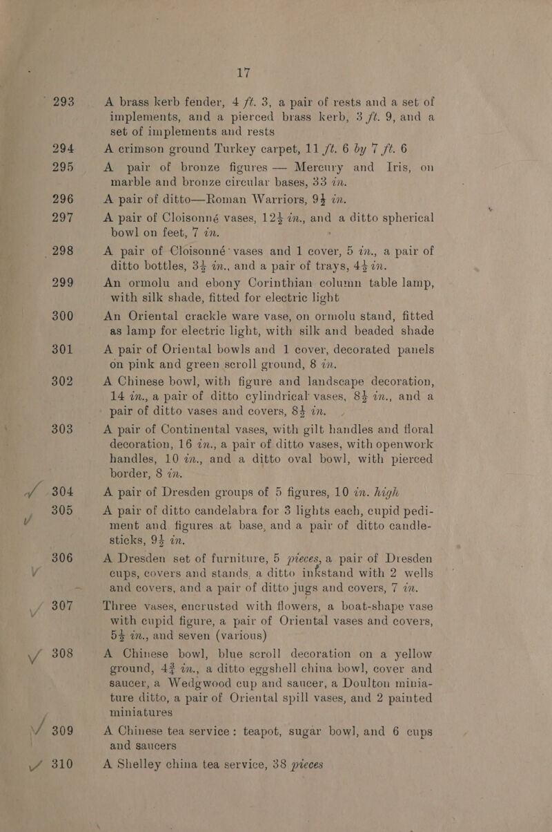 302 303 Sa EF u | 306 307 VA 308 17 A brass kerb fender, 4 /¢. 3, a pair of rests and a set of implements, and a pierced brass kerb, 3 ft. 9, and a set of implements and rests A crimson ground Turkey carpet, 11 /¢. 6 by 7 ft. 6 A pair of bronze figures — Mercury and Iris, on marble and bronze circular bases, 33 in. A pair of ditto—Roman Warriors, 9} in. A pair of Cloisonné vases, 124 in., and a ditto spherical bowl on feet, 7 nv. A pair of Cloisonné’ vases and 1 cover, 5 i7., a pair of ditto bottles, 34 an., and a pair of trays, 45 2n. An ormolu and ebony Corinthian column table lamp, with silk shade, fitted for electric light An Oriental crackle ware vase, on ormolu stand, fitted as lamp for electric light, with silk and beaded shade A pair of Oriental bowls and 1 cover, decorated panels on pink and green scroll ground, 8 in. A Chinese bowl, with figure and landscape decoration, 14 in., a pair of ditto cylindrical vases, 84 in., and a pair of ditto vases and covers, 84 in. A pair of Continental vases, with gilt handles and floral decoration, 16 2n., a pair of ditto vases, with openwork handles, 10 27., and a ditto oval bowl, with pierced border, 8 in. A pair of Dresden groups of 5 figures, 10 in. high A pair of ditto candelabra for 3 lights each, cupid pedi- ment and figures at base, and a pair of ditto candle- sticks, 94 in. A Dresden set of furniture, 5 pzeces,a pair of Dresden cups, covers and stands, a ditto inkstand with 2 wells and covers, and a pair of ditto jugs and covers, 7 7. Three vases, encrusted with flowers, a boat-shape vase with cupid figure, a pair of Oriental vases and covers, 5 im., and seven (various) A Chinese bowl, blue scroll decoration on a yellow ground, 47 im., a ditto eggshell china bowl, cover and saucer, a Wedgwood cup and saucer, a Doulton minia- ture ditto, a pair of Oriental spill vases, and 2 painted miniatures A Chinese tea service: teapot, sugar bow], and 6 cups and saucers A Shelley china tea service, 38 pveces