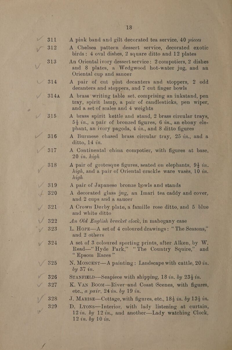 oll 312 ald. 18 A pink band and gilt decorated tea service, 40 pzeces A Chelsea pattern dessert service, decorated exotic birds: 4 oval dishes, 2 square ditto and 12 plates An Oriental ivory dessert service: 2 compotiers, 2 dishes and 8 plates, a Wedgwood hot-water jug, and an Oriental cup and saucer A pair of cut pint decanters and stoppers, 2 odd decanters and stoppers, and 7 cut finger bowls A brass°writing table set, comprising an inkstand, pen tray, spirit lamp, a pair of candlesticks, pen wiper, and a set of scales and 4 weights A brass spirit kettle and stand, 2 brass circular trays, 55 in., a pair of bronzed figures, 6 7m., an ebony ele- phant, an ivory pagoda, 4 7in., and 8 ditto figures A. Burmese chased brass circular tray, 25 i., and a ditto, 14 an. 20 in. high A pair of grotesque figures, seated on elephants, 94 2. high, and a pair of Oriental crackle ware vasés, 10 in. high | A pair of Japanese bronze bowls and stands A decorated glass jug, an Imari tea caddy and cover, and 2 cups and a saucer A Crown Derby plate, a famille rose ditto, and 5 blue and white ditto An Old English bracket clock, in mahogany case L. HopE—A set of 4 coloured drawings: “ The Seasons,’ and 2 others A set of 3 coloured sporting prints, after Alken, by W. Read—* Hyde Park,’ “The Country Squire,” and “Epsom Races ” N. Moncent—A painting: Landscape with cattle, 20 in. by 37 an. STANFIELD—Seapiece with shipping, 18 an. by 234 am. K. VAN BoomM—River~and Coast ‘Scenes, with figures, ete., a parr, 24 a0. by 19 an. J. MartsE—Cottage, with figures, ete., 184 in. by 135 in. D. Lyons—Interior, with lady listening at curtain, 12in. by 12 %n., and another—Lady watching Clock,