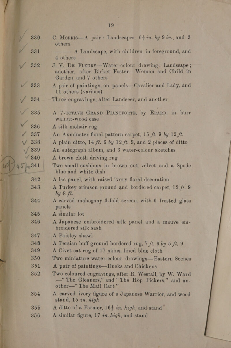 19 C. Morris—A pair: Landscapes, 64 in. by 9in., and 3 others  A Landscape, with children in foreground, and 4 others J. V. De Freury—Water-colour drawing: Landscape ; another, after Birket Foster—Woman and Child in Garden, and 7 others A pair of paintings, on panels—Cavalier and Lady, and 11 others (various) “Three engravings, after Landseer, and another A 7-OCTAVE GRAND PIANOFORTS, te ERarp, in burr walnut-wood case A silk mohair rug An Axminster floral pattern carpet, 15 ft. 9 by 13 7. A plain ditto, 14 ft. 6 by 12 ft. 9, and 2 pieces of ditto An autograph album, and 3 water-colour sketches A brown cloth driving rug Two small cushions, in brown cut velvet, and a Spode blue and white dish A lac panel, with raised ivory floral decoration A Turkey crimson ground and bordered carpet, 12 /t. 9 by 8 ft. A carved mahogany 3-fold screen, with 6 frosted glass panels A similar lot A Japanese embroidered silk panel, and a mauve em- broidered silk sash  A Persian buff ground bordered rug, 1 ft. 6 by 5 ft. 9 A Civet cat rug of 17 skins, lined blue cloth Two miniature water-colour drawings—FEastern Scenes A pair of paintings—Ducks and Chickens Two coloured engravings, after R. Westall, by W. Ward —“ The Gleaners,” and “The Hop Pickers,” and an- other—*“ The Mail Cart” A carved ivory figure of a Japanese Warrior, and wood A ditto of a Farmer, 164 in. high, and stand > A similar figure, 17 in. high, and stand 