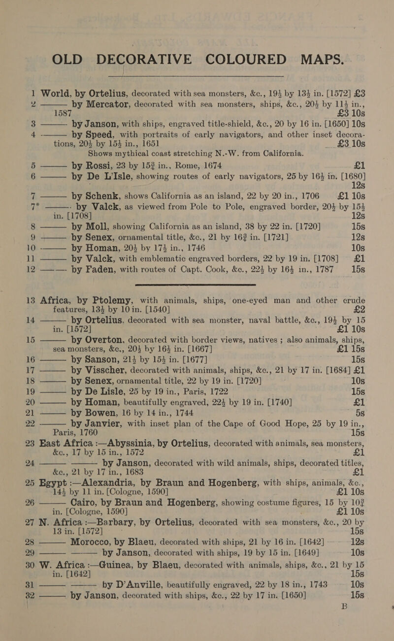 OLD DECORATIVE COLOURED MAPS. 1 World, by Ortelius, decorated with sea monsters, &amp;c., 193 by 134 in. [1572] £3      Z ae Mercator, decorated with sea monsters, ships, &amp;c., 204 by es sit s 3 ——. ‘- Janson, with ships, engraved title-shield, &amp;c., 20 by 16 in. [1650] 10s 4 - by Speed, with portraits of early navigators, and other inset decora- tions, 204 by 154 in., 1651 £310s Shows mythical coast stretching N.-W. from California. 5 by Rossi, 23 by 152 in., Rome, 1674 £1 6 ——— by De LIsle, showing routes of early navigators, 25 by 164 in. Be : S 7 ——— by Schenk, shows California as an island, 22 by 20 in., 1706 £1 10s i - by Valck, as viewed from Pole to Pole, engraved border, 204 by 154 in. [1708] 12s 8 by Moll, showing California as an island, 38 by 22 in. [1720] 15s 9 ——_— by Senex, ornamental title, &amp;c., 21 by 162 in. [1721] 12s 10 -——— by Homan, 204 by 173 in., 1746 10s 11 ——— by Valck, with emblematic engraved borders, 22 by 19 in. [1708] £1 12 ———- by Faden, with routes of Capt. Cook, &amp;c., 224 by 164 in., 1787 15s  13 Africa, by Ptolemy, with animals, ships, one-eyed man and other crude features, 134 by 10 in. [1540] £2     14 by Ortelius, decorated with sea monster, naval battle, &amp;c., 194 by 15 in. [1572] £1 10s 15 by Overton, decorated with border views, natives ; also animals, ships, sea monsters, &amp;c,, 205 by 163 in. [1667] £1 15s 16 by Sanson, 214 by 153 in. [1677] 15s 17 ——— by Visscher, decorated with animals, ships, &amp;c., 21 by 17 in. [1684] £1 18 ——— by Senex, ornamental title, 22 by 19 in. [1720] 10s 19 ——— by De Lisle, 25 by 19 in., Paris, 1722 15s 20 ——— by Homan, beautifully engraved, 224 by 19 in. [1740] £1 21 ——— by Bowen, 16 by 14 in., 1744 gee 22 by Janvier, with inset plan of the Cape of Good Hope, 25 by 19 in., Paris, 1760 15s 23 East Africa :—Abyssinia, by Ortelius, decorated with animals, sea monsters, &amp;c., 17 by 15 in., 1572 £1 by Janson, decorated with wild animals, ships, decorated titles, &amp;e., 21 by 17 in., 1683 £1 25 Egypt :—Alexandria, by Braun and Hogenberg, with ships, animals, &amp;c., 24 -         144 by 11 in. [Cologne, 1590] £1 10s 26 Cairo, by Braun and Hogenberg, showing costume figures, 15 by 10? in. [Cologne, 1590] £1 108 27 N. Africa :—Barbary, by Ortelius, decorated with sea Redcar &amp;c., 20 by 13 in. [1572] 15s 28 Morocco, by Blaeu, decorated with ships, 21 by 16 in. [1642] 12s 29 —— by Janson, decorated with ships, 19 by 15 in. [1649] 10s 30 W. Africa :—Guinea, by Blaeu, decorated with animals, ships, &amp;c., 21 by 15 in. [1642] 15s 31 by D’Anville, beautifully engraved, 22 by 18 in., 1743 10s 32 by Janson, decorated with ships, &amp;c., 22 by 17 in. [1650] 15s B