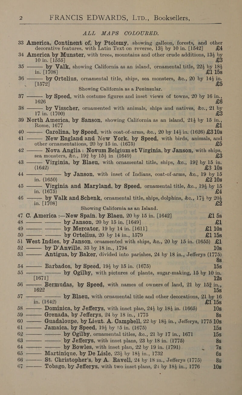  ALL MAPS COLOURED. 33 America, Continent of, by Ptolemy, showing galleon, forests, and other decorative features, with Latin Text on reverse, 134 by 10 in. [1542] £4 34 America by Munster, with trees, mountains and other crude additions, 134 by 10 in. [1555] £3                               35 by Valk, showing California as an island, ornamental title, 224 by 184 in. [1708] £1 15s 36 by Ortelius, ornamental title, ships, sea monsters, &amp;c., 20 by 144 in. ~ [1572] £5 Showing California as a Peninsular. 37 by Speed, with costume figures and inset views of towns, 20 by 16 a 6 38 by Visscher, ornamented with animals, ships and natives, &amp;c., 21 by 17 in. (1700) £3 39 North America, by Sanson, showing California as an island; 214 by 15 in., Rome, 1677 £1 40 Carolina, by Speed, with coat-of-arms, &amp;c., 20 by 144 in. (1626) £310s 41 New England and New York, by Speed, with birds, animals, and other ornamentations, 20 by 15 in. (1675) £5 42 Nova Anglia: Novum Belgium et Virginia, by Janson, with ships, sea monsters, &amp;c., 19% by 153 in. (1649) £3 43 Virginia, by Blaeu, with ornamental title, ships, &amp;c., 19% by 15 in. (1642) £3 10s 44 by Janson, with inset of Indians, coat-of-arms, &amp;c., 19 by 15 in. (1650) £2 10s 45 Virginia and Maryland, by Speed, ornamental title, &amp;c., 194 by 15 in. (1675) £4 46 by Valk and Schenk, ornamental title, ships, dolphins, &amp;c., 174 by 204 in. [1708] £2 Showing California as an Island. 47 ©. America :—New Spain, by Blaeu, 20 by 15 in. [1642] £1 5s 48 by Janson, 20 by 15 in. [1649] £1 49 — by Mercator, 19 by 14 in. [1611] £1 10s 50 by Ortelius, 20 by 14 in., 1579 £1 15s 51 West Indies, by Janson, ornamented with ships, &amp;c., 20 by 15 in. (1655) £1 52 by D’Anville, 33 by 18 in., 1794 10s 53 Antigua, by Baker, divided into parishes, 24 by 18 in., Jefferys ( Le SS) 54 Barbados, by Speed, 193 by 15 in. (1675) 15s 55 by Ogilby, with pictures of plants, sugar-making, 15 by 10 in. [1671] 12s 56 se oemadan, by Speed, with names of owners of land, 21 by 15 in y Ss 57 by Blaeu, with ornamental title and other decorations, 21 by 16 in. (1642) £1 15s 58 Dominica, by Jefferys, with inset plan, 243 by 184 in. (1665) 10s 59 Grenada, by Jefferys, 24 by 18 in., 1775 8s 60 Guadaloupe, by Lieut. A. Campbell, 22 by 183 in., Jefferys, 1775 10s 61 ——— Jamaica, by Speed, 194 by !5 in. (1675) 15s 62¢.—— by Ogilby, ornamental titles, &amp;c., 21 by 17 in., 1671 15s 63 ——— ——— by Jefferys, with inset plans, 23 by 18 in. (1775) 8s 64 ——— by Bowles, with inset plan, 22 by 19 in. (1791) ‘ 7s 65 ——— Martinique, by De Lisle, 233 by 183 in., 1732 6s 66 ——— St. Christopher’s, by A. Ravell, 24 by 18 in., Jefferys (1775) 8s 67 ——— Tobago, by Jefferys, with two inset plans, 21 by 184 in., 1776 10s