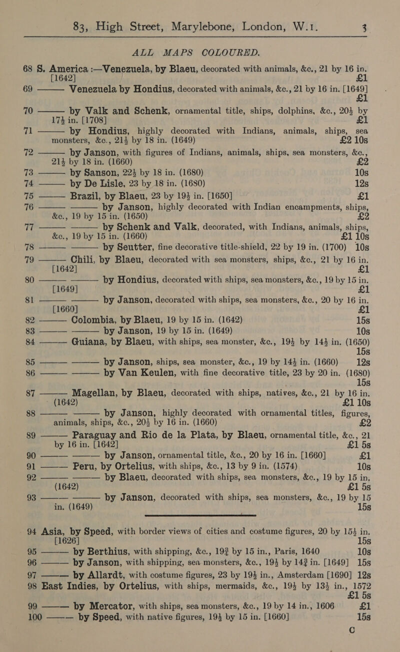 ALL MAPS COLOURED. 68 S. America :—Venezuela, by Blaeu, decorated with animals, &amp;c., 21 by 16 in. [1642] £1                   69 Venezuela by Hondius, decorated with animals, &amp;c., 21 by 16 in. ea 1 70 by Valk and Schenk, ornamental title, ships, dolphins, &amp;c., 203 by 17% in. [1708] £1 71 by Hondius, highly decorated with Indians, animals, ships, sea monsters, &amp;c., 214 by 18 in. (1649) £2 10s 72 by Janson, with figures of Indians, animals, ships, sea monsters, &amp;e., 214 by 18 in. (1660) 73 by Sanson, 22 by 18 in. (1680) 10s 74 ——— by De Lisle, 23 by 18 in. (1680) 7 12s 75 Brazil, by Blaeu, 23 by 194 in. [1650] £1 76 by Janson, highly decorated with Indian encampments, ships, &amp;c., 19 by 15 in. (1650) Tt by Schenk and Valk, decorated, with Indians, animals, ships, &amp;c., 19 by 15 in. (1660) £1 10s 78 by Seutter, fine decorative title-shield, 22 by 19 in. (1700) 10s 79 ——— Chili, by Blaeu, decorated with sea monsters, ships, &amp;c., 21 by 16 in. [1642] £1 80 ———_ ———— by Hondius, decorated with ships, sea monsters, &amp;c., 19 by 15 in. [1649] 81 by Janson, decorated with ships, sea monsters, &amp;c., 20 by 16 in. [1660] 82 ——— Colombia, by Blaeu, 19 by 15 in. (1642) 15s 83 ——_— ——— by Janson, 19 by 15 in. (1649) 10s 84 ——— Guiana, by Blaeu, with ships, sea monster, &amp;c., 194 by 144 in. (1650) 15s 85 ——— ——— by Janson, ships, sea monster, &amp;c., 19 by 144 in. (1660) 12s 86 ———- ——— by Van Keulen, with fine decorative title, 23 by 20 in. (1680) ce 15s 87 ——— Magellan, by Blaeu, decorated with ships, natives, &amp;c., 21 by 16 in. - (1642) £1 10s aoa by Janson, highly decorated with ornamental titles, figures, animals, ships, &amp;c., 205 by 16 in. (1660) £2 89 Paraguay and Rio de la Plata, by Blaeu, ornamental title, &amp;c., 21 by 16 in. [1642] £1 5s 90 ———_ — by Janson, ornamental title, &amp;c., 20 by 16 in. [1660] £1 91 ——— Peru, by Ortelius, with ships, &amp;c., 13 by 9 in. (1574) 10s 92 —_—__ ——-— by Blaeu, decorated with ships, sea monsters, &amp;c., 19 by 15 in, (1642) £1 5s 93 — ——— by Janson, decorated with ships, sea monsters, &amp;c., 19 by 15 in. (1649) 15s ee ee ee ee ee ee 94 Asia, by Speed, with border views of cities and costume figures, 20 by 153 in.   [1626] 15s 95 ——— by Berthius, with shipping, &amp;c., 19% by 15 in., Paris, 1640 10s 96 ——— by Janson, with shipping, sea monsters, &amp;c., 194 by 142 in. [1649] 15s 97 by Allardt, with costume figures, 23 by 194 in., Amsterdam [1690] 12s 98 East Indies, by Ortelius, with ships, mermaids, &amp;c., 194 by 133 aa Ss 99 by Mercator, with ships, sea monsters, &amp;c., 19 by 14 in., 1606 £1 100 ——— by Speed, with native figures, 19} by 15 in. [1660] 15s Cc