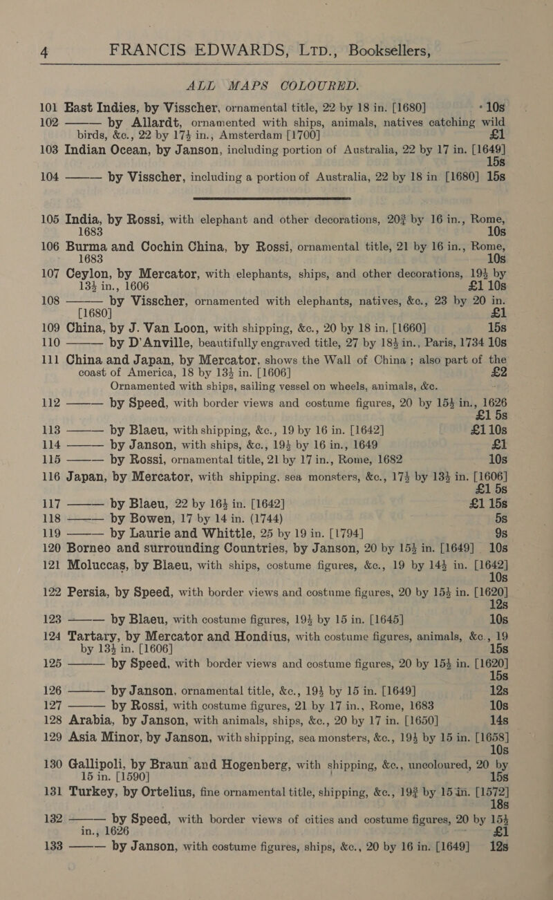  ALL MAPS COLOURED.  101 Hast Indies, by Visscher, ornamental title, 22 by 18 in. [1680] - 10s 102 — by Allardt, ornamented with ships, animals, natives catching wild birds, &amp;c., 22 by 174 in., Amsterdam [1700] £1 103 Indian Ocean, by Janson, including portion of Australia, 22 by 17 in. 64] s 104 ——— by Visscher, including a portion of Australia, 22 by 18 in [1680] 15s  105 India, by Rossi, with elephant and other decorations, 20? by 16 in., Rome, 1683 10s 106 Serle and Cochin China, by Rossi, ornamental title, 21 by 16 in., ~~ 168 107 Ceylon, by Mercator, with elephants, ships, and other decorations, 193 by 134 in., 1606 £1 10s 108 ——-— by Visscher, ornamented with elephants, natives, &amp;c., 23 by 20 in. [1680] £1 109 China, by J. Van Loon, with shipping, &amp;c., 20 by 18 in. [1660] 15s 110 ——— by D’Anville, beautifully engraved title, 27 by 184in., Paris, 1734 10s 111 China and Japan, by Mercator, shows the Wall of China; also part of the coast of America, 18 by 134 in. [1606] Ornamented with ships, sailing vessel on wheels, animals, &amp;c. 112 ——— by Speed, with border views and costume figures, 20 by 154 in. 3 1626 1 5s 113 ——— by Blaeu, with shipping, &amp;c., 19 by 16 in. [1642] £110s 114 ——— by Janson, with ships, &amp;c., 194 by 16 in., 1649 £1 115 ——— by Rossi, ornamental title, 21 by 17 in., Rome, 1682 10s 116 Japan, by Mercator, with shipping, sea monsters, &amp;c., 174 by 134 in. Bue S 117 ——— by Blaeu, 22 by 164 in. [1642] £1 15s 118 ——— by Bowen, 17 by 14 in. (1744) 5s 119 ——— by Laurie and Whittle, 25 by 19 in. [1794] 9s 120 Borneo and surrounding Countries, by Janson, 20 by 153 in. [1649] 10s 121 Moluccas, by Blaeu, with ships, costume figures, &amp;c., 19 by 144 in. [1642] 10s 122 Persia, by Speed, with border views and costume figures, 20 by 154 in. 16m) ; S 123 ——-— by Blaeu, with costume figures, 193 by 15 in. [1645] 10s 124 Tartary, by Mercator and Hondius, with costume figures, animals, &amp;c., 19 by 134 in. [1606] 15s 125 ——— by Speed, with border views and costume figures, 20 by 154 in. Bes s 126 ——— by Janson, ornamental title, &amp;c., 193 by 15 in. [1649] 12s 127 ——— by Rossi, with costume figures, 21 by 17 in., Rome, 1683 10s 128 Arabia, by Janson, with animals, ships, &amp;c., 20 by 17 in. [1650] 14s 129 Asia Minor, by Janson, with shipping, sea monsters, &amp;c., 194 by 15 in. [1658] 10s 130 Gallipoli, by Braun and Hogenberg, with shipping, &amp;c., uncoloured, 20 by 15 in. [1590] 15s 131 Turkey, by Ortelius, fine ornamental title, shipping, &amp;c., 192 by 15 in. [1572] 18s   132 — by Speed, with border views of cities and costume figares, 20 by 154 in., 1626 £1 133 — by Janson, with costume figures, ships, &amp;c., 20 by 16 in. [1649] 12s