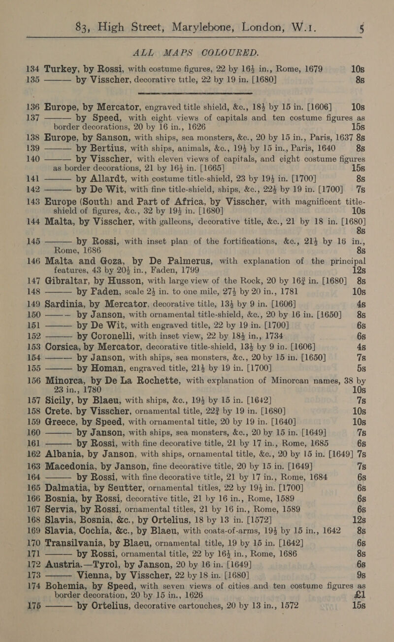 ALL MAPS COLOURED. 134 Turkey, by Rossi, with costume figures, 22 by 164 in., Rome, 1679 10s 135 ——— by Visscher, decorative title, 22 by 19 in. [1680] 8s 136 Europe, by Mercator, engraved title shield, Ro. 184 by 15 in. [1606] 10s  137 ——— by Speed, with eight views of capitals and ten costume figures as border decorations, 20 by 16 in., 1626 15s 138 Europe, by Sanson, with ships, sea monsters, &amp;c., 20 by 15 in., Paris, 1637 8s 139 ——— by Bertius, with ships, animals, &amp;c., 194 by 15 in., Paris, 1640 8s 140 by Visscher, with eleven views of capitals, and eight. costume figures as border decorations, 21 by 164 in. [1665] 15s 141 by Allardt, with costume title-shield, 23 by 194 in. [1700] 8s   142 by De Wit, with fine title-shield, ships, &amp;c., 224 by 19 in. [1700] 7s 143 Europe (South) and Part of Africa, by Visscher, with magnificent title-      shield of figures, &amp;c., 32 by 194 in. [1680] 10s 144 Malta, by Visscher, with galleons, decorative title, &amp;c., 21 by 18 in. EGE Ss 145 by Rossi, with inset plan of the fortifications, &amp;c., 214 by 16 in., Rome, 1686 8s 146 Malta and Goza, by De Palmerus, with explanation of the principal features, 43 by 204 in., Faden, 1799 12s 147 Gibraltar, by Husson, with large view of the Rock, 20 by 16# in. [1680] 8s 148 ——— by Faden, scale 23 in. to one mile, 274 by 20 in., 1781 10s 149 Sardinia, by Mercator, decorative title, 134 by 9 in. [1606] 4g 150 ——— by Janson, with ornamental title-shield, &amp;c., 20 by 16 in. [1650] 8s 151 ——— by De Wit, with engraved title, 22 by 19 in. [1700] 6s 152 ——— by Coronelli, with inset view, 22 by 184 in., 1734 6s 153 Corsica, by Mercator, decorative title-shield, 134 by 9 in. [1606] 4s 154 ——-— by Janson, with ships, sea monsters, &amp;c., 20 by 15 in. [1650] 7s 155 ——— by Homan, engraved title, 214 by 19 in. [1700] 5s 156 Minorca, by De La Rochette, with explanation of Minorcan names, 38 by 23 in., 1780 10s 157 Sicily, by Blaeu, with ships, &amp;c., 194 by 15 in. [1642] 7s 158 Crete, by Visscher, ornamental title, 22? by 19 in. [1680] 10s 159 Greece, by Speed, with ornamental title, 20 by 19 in. [1640] 10s 160 by Janson, with ships, sea monsters, &amp;c., 20 by 15 in. [1649] 7s 161 by Rossi, with fine decorative title, 21 by 17 in., Rome, 1685 6s 162 Albania, by Janson, with ships, ornamental title, &amp;c., 20 by 15 in. [1649] 7s 163 Macedonia, by Janson, fine decorative title, 20 by 15 in. [1649] 7s 164 by Rossi, with fine decorative title, 21 by 17 in., Rome, 1684 6s 165 Dalmatia, by Seutter, ornamental titles, 22 by 194 in. [1700] 6s 166 Bosnia, by Rossi, decorative title, 21 by 16 in., Rome, 1589 6s 167 Servia, by Rossi, ornamental titles, 21 by 16 in., Rome, 1589 6s 168 Slavia, Bosnia, &amp;c., by Ortelius, 18 by 13 in. [1572] 12s 169 Slavia, Cochia, &amp;c., by Blaeu, with coats-of-arms, 194 by 15 in., 1642 8s 170 Transilvania, by Blaeu, ornamental title, 19 by 15 in. [1642] 6s 171 ——— by Rossi, ornamental title, 22 by 164 in., Rome, 1686 8s 172 Austria.—Tyrol, by Janson, 20 by 16 in. [1649] 6s 173 Vienna, by Visscher, 22 by 18 in. [1680] 9s 174 Bohemia, by Speed, with seven views of cities and ten costume figures as border decoration, 20 by 15 in., 1626 £1 175 by Ortelius, decorative cartouches, 20 by 13 in., 1572 15s 