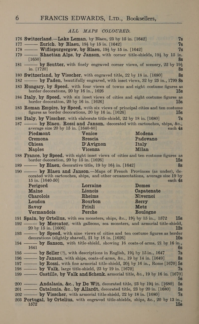 ALL MAPS COLOURED.  176 Switzerland.—Lake Leman, by Blaeu, 23 by 15 in. [1642] 7s 177 ——— Gurich, by Blaeu, 193 by 15 in. [1642] qs 178 ——— Wiflispurgergow, by Blaeu, 194 by 15 in. [1642] 7s 179 ——— Rhaetian Alps, by Janson, with corner title-shields, 194 by 15 in. [1650] 8s 181 — by Seutter, with finely engraved corner views, of scenery, 22 by 194 in. [1720] 8s 180 Switzerland, by Visscher, with engraved title, 22 by 18 in. [1680] 8s  182 by Faden, beautifully engraved, with inset views, 32 by 25 in., 1799 8s 183 Hungary, by Speed, with four views of towns and eight costume figures as         border decorations, 20 by 16 in., 1626 15s 184 Italy, by Speed, with six inset views of cities and eight costume figures as border decoration, 20 by 16 in. [1626] 15s 185 Roman Empire, by Speed, with six views of principal cities and ten costume figures as border decorations, 20 by 16 in. [1626] 15s 186 Italy, by Visscher, with elaborate title-shield, 22 by 18 in. [1680] 78 187 — by Blaeu, Rossi and Janson, decorated with cartouches, ships, &amp;c., average size 20 by 15 in. [1640-60] each 4s Piedmont Venice Modena Cremona Brescia Padovano Chiesa D’ Avignon Italy Naples Vicenza Milan 188 France, by Speed, with eight inset views of cities and ten costume figures as border decoration, 20 by 15 in. [1626] 15s 189 — by Blaeu, decorative title, 19 by 164 in. [1642] 8s 190 — by Blaeu and Janson.—Maps. of French Provinces (as under), de- corated with cartouches, ships, and other ornamentations, average size 19 by 15 in. [1640-50] each 4s Perigord Lorraine Domes Maine Lionois Capatenate Charolois Rheims Nivernoi Loudon Bourbon Berry Savoy Friuli Metz Vermandois Perche Boulogne 191 Spain, by Ortelius, with sea monsters, ships, &amp;c., 193 by 15 in., 1572 15s 192 ——— by Mercator, with galleons, sea monsters, and armorial title-shield, 20 by 15 in. [1606] 12s 193 by Speed, with nine views of cities and ten costume figures as border decorations (slightly shaved), 21 by 16 in. [1626] 10s 194 — by Sanson, with title-shield, showing 16 coats-of-arms, 21 by 16 ins 1641 6s 195 ——— by Seller (?), with descriptions in English, 194 by 15in., 1647 7s 196 ——— by Janson, with ships, coats-of-arms, &amp;c., 19 by 14 in. [1649] 8s 197 ——— by Rossi, with fine armorial title-shield, 203 by 16 in., Rome [1670] 5s 198 ——— by Valk, large title-shield, 23 by 19 in. [1670] 7s 199 Castille, by Valk and Schenk, armorial title, &amp;c., 19 by 16 in. Lat) Ss 200 Andalasia, &amp;c., by De Wit, decorated title, 23 by 194 in. [1680] 5s 201 Catalonia, &amp;c., by Allardt, decorated title, 23 by 20 in. [1680] 5s 202 ———— by Visscher, with armorial title-shield, 22 by 18 in. [1680] 7s 203 Portugal, by Ortelius, with engraved title-shields, ships, &amp;c., 20 by 13 ins ; 1572 s s