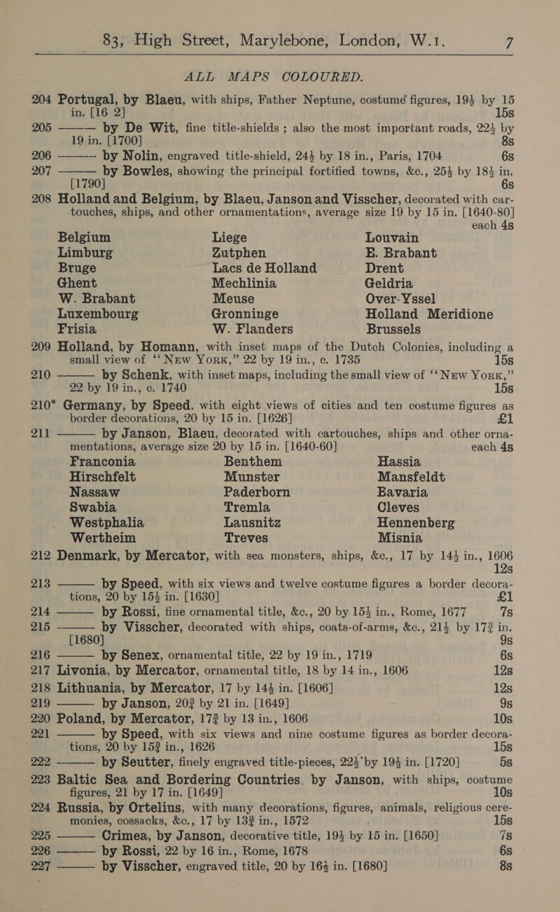 ALL MAPS COLOURED. 204 Portugal, by Blaeu, with ships, Father Neptune, costume figures, 193 by 15  in. [16 2] 15s 205 — by De Wit, fine title-shields ; also the most important roads, 224 by 19 in. [1700]. 8s 206 ——-— by Nolin, engraved title-shield, 243 by 18 in., Paris, 1704 6s 207 ——— by Bowles, showing the principal fortified towns, &amp;c., 254 by 184 in. [1790] 6s 208 Holland and Belgium, by Blaeu, Janson and Visscher, decorated with car- touches, ships, and other ornamentations, average size 19 by 15 in. [1640-80]  each 4g Belgium Liege Louvain Limburg Zutphen E. Brabant Bruge Lacs de Holland Drent Ghent Mechlinia Geldria W. Brabant Meuse Over- Yssel Luxembourg Gronninge Holland Meridione Frisia W. Flanders Brussels 209 Holland, by Homann, with inset maps of the Dutch Colonies, including a small view of ‘‘ New York,” 22 by 19 in., c. 1735 15s 210 by Schenk, with inset maps, including the small view of ‘‘ New York,” 22 by 19 in., ce. 1740 15s 210* Germany, by Speed. with eight views of cities and ten costume figures as border decorations, 20 by 15 in. [1626] £1          211 by Janson, Blaeu, decorated with cartouches, ships and other orna- mentations, average size 20 by 15 in. [1640-60] each 4s Franconia Benthem Hassia Hirschfelt Munster Mansfeldt Nassaw Paderborn Bavaria Swabia Tremla Cleves Westphalia Lausnitz Hennenberg Wertheim Treves Misnia 212 Denmark, by Mercator, with sea monsters, ships, &amp;c., 17 by 144 in., ee S 213 by Speed, with six views and twelve costume figures a border decora- tions, 20 by 15% in. [1630] 214 by Rossi, fine ornamental title, &amp;c., 20 by 154 in., Rome, 1677 7s 215 by Visscher, decorated with ships, coats-of-arms, &amp;c., 214 by 17? in. [1680] 9s 216 by Senex, ornamental title, 22 by 19 in., 1719 6s 217 Livonia, by Mercator, ornamental title, 18 by 14 in., 1606 12s 218 Lithuania, by Mercator, 17 by 144 in. [1606] 12s 219 by Janson, 20? by 21 in. [1649] 9s 220 Poland, by Mercator, 172% by 13 in., 1606 10s 221 by Speed, with six views and nine costume figures as border decora- tions, 20 by 15# in., 1626 15s 222 by Seutter, finely engraved title-pieces, 224*by 194 in. [1720] 5s 223 Baltic Sea and Bordering Countries. by Janson, with ships, costume figures, 21 by 17 in. [1649] 10s 224 Russia, by Ortelius, with many decorations, figures, animals, religious cere- monies, cossacks, &amp;c., 17 by 132 in., 1572 15s 225 Crimea, by Janson, decorative title, 194 by 15 i in. [1650] 7s 226 ——— by Rossi, 22 by 16 in., Rome, 1678 6s  227 by Visscher, engraved title, 20 by 163 in. [1680] 8s