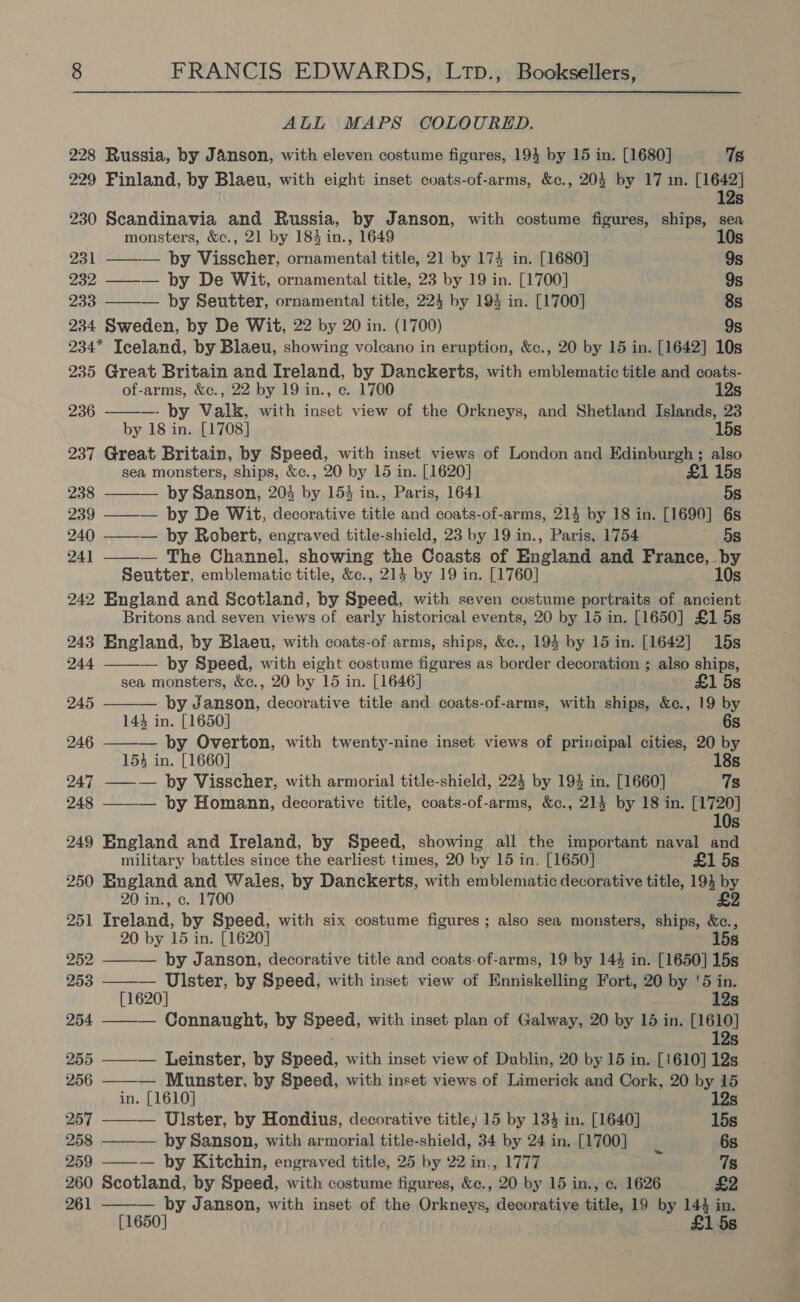 ALL MAPS COLOURED. 228 Russia, by Janson, with eleven costume figures, 194 by 15 in. [1680] 7s 229 Finland, by Blaeu, with eight inset coats-of-arms, &amp;c., 204 by 17 in. [1642] 12s 230 Scandinavia and Russia, by Janson, with costume figures, ships, sea monsters, &amp;c., 21 by 184 in., 1649 10s  231 — by Visscher, ornamental title, 21 by 174 in. [1680] 9s 232 ——— by De Wit, ornamental title, 23 by 19 in. [1700] 9s 233 ——— by Seutter, ornamental title, 224 by 194 in. [1700] 8s 234 Sweden, by De Wit, 22 by 20 in. (1700) 9s 234* Iceland, by Blaeu, showing volcano in eruption, &amp;c., 20 by 15 in. [1642] 10s 235 Great Britain and Ireland, by Danckerts, with emblematic title and coats-  of-arms, &amp;c., 22 by 19 in., c. 1700 12s 236 ——— by Valk, with inset view of the Orkneys, and Shetland Islands, 23 by 18 in. [1708] (15s 237 Great Britain, by Speed, with inset views of London and Edinburgh ; also sea monsters, ships, &amp;c., 20 by 15 in. [1620] £1 15s 238 by Sanson, 204 by 153 in., Paris, 1641 5s 239 ——— by De Wit, decorative title and coats-of-arms, 214 by 18 in. [1690] 6s 240 ——— by Robert, engraved title-shield, 23 by 19 in., Paris, 1754 5s 241 ——_— The Channel, showing the Coasts of England and France, by Seutter, emblematic title, &amp;c., 214 by 19 in. [1760] 10s 242 England and Scotland, by none: with seven costume portraits of ancient Britons and seven views of early historical events, 20 by 15 in. [1650] £1 5s 243 England, by Blaeu, with coats-of-arms, ships, &amp;c., 193 by 15 in. [1642] 15s     244 — by Speed, with eight costume figures as border decoration ; also ships, sea monsters, &amp;c., 20 by 15 in. [1646] £1 5s 245 — by Janson, decorative title and coats-of-arms, with ships, &amp;e., 19 by 143 in. [1650] 6s 246 ——— by Overton, with twenty-nine inset views of principal cities, 20 by 153 in. [1660] 18s 247 ——_— by Visscher, with armorial title-shield, 224 by 194 in. [1660] 7s 248 ——-— by Homann, decorative title, coats-of-arms, &amp;c., 214 by 18 in. bi Ss 249 England and Ireland, by Speed, showing all the important naval and military battles since the earliest times, 20 by 15 in. [1650] £1 5s 250 England and Wales, by Danckerts, with emblematic decorative title, 193 by 20 in., c. 1700 £2 251 Ireland, by Speed, with six costume figures; also sea monsters, ships, &amp;c., 20 by 15 in. [1620] 15s 252 ——— by Janson, decorative title and coats-of-arms, 19 by 144 in. [1650] 15s 253 ——— Ulster, by Speed, with inset view of Enniskelling Fort, 20 by '5 in. [1620] 12s 254 ——_— Connaught, by Speed, with inset plan of Galway, 20 by 15 in. ave) 255 ——-— Leinster, by Speed, with inset view of Dublin, 20 by 15 in. [1610] 12s 256 — Munster, by Speed, with inset views of Limerick and Cork, 20 by 15 in. [1610] 12s 257 — Ulster, by Hondius, decorative title, 15 by 134 in. [1640] 15s 258 ——-— by Sanson, with armorial title-shield, 34 by 24 in. [1700] 6s 259 ——-— by Kitchin, engraved title, 25 by 22 in., 1777 rs 7s 260 Scotland, by Speed, with costume figures, &amp;c., 20 by 15 in., c. 1626 £2 261 ——-— by Janson, with inset of the Orkneys, decorative bitdeg 19 by 144 in. [1650] £1 5s