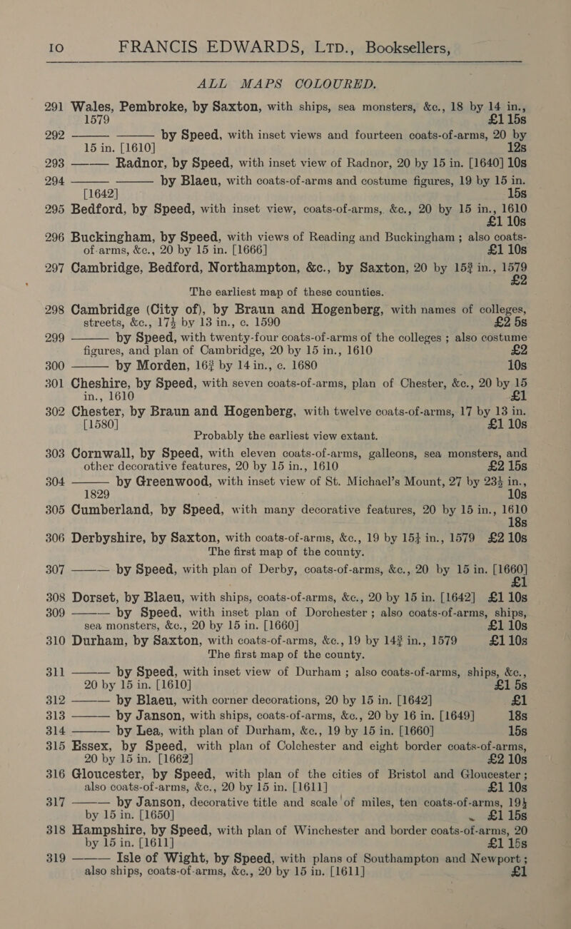 ALL MAPS COLOURED. 291 Wales, Pembroke, by Saxton, with ships, sea monsters, &amp;c., 18 by 14 in.,     1579 £115s 292 by Speed, with inset views and fourteen coats-of-arms, 20 by 15 in. [1610] 12s 293 —-—— Radnor, by Speed, with inset view of Radnor, 20 by 15 in. [1640] 10s 294 by Blaeu, with coats-of-arms and costume figures, 19 by 15 in. [1642] 15s 295 Bedford, by Speed, with inset view, coats-of-arms, &amp;c., 20 by 15 a 188 110s 296 Buckingham, by Speed, with views of Reading and Buckingham ; also coats- of-arms, &amp;c., 20 by 15 in. [1666] £1 10s 297 Cambridge, Bedford, Northampton, &amp;c., by Saxton, 20 by 15? in., i The earliest map of these counties. 298 Cambridge (City of), by Braun and Hogenberg, with names of colleges, streets, &amp;c., 174 by 13 in., c. 1590 £2 5s   299 by Speed, with twenty-four coats-of-arms of the colleges ; also costume figures, and plan of Cambridge, 20 by 15 in., 1610 300 by Morden, 16? by 14 in., c. 1680 10s 301 Cheshire, by Speed, with seven coats-of-arms, plan of Chester, &amp;c., 20 by 15 in., 1610 £1 302 Chester, by Braun and Hogenberg, with twelve coats-of-arms, 17 by 13 in. [1580] £1 10s Probably the earliest view extant. 303 Cornwall, by Speed, with eleven coats-of-arms, galleons, sea monsters, and  other decorative features, 20 by 15 in., 1610 £2 15s 304 by Greenwood, with inset view of St. Michael’s Mount, 27 by 234 in., 9 10s 305 Cumberland, by Speed, with many decorative features, 20 by 15 in., 1610 - 18s 306 Derbyshire, by Saxton, with coats-of-arms, &amp;c., 19 by 154 in., 1579 £2 10s The first map of the county. 307 ——— by Speed, with plan of Derby, coats-of-arms, &amp;c., 20 by 15 in. sei 1 308 Dorset, by Blaeu, with ships, coats-of-arms, &amp;c., 20 by 15 in. [1642] £110s 309 — by Speed, with inset plan of Dorchester ; also coats-of-arms, ships, sea monsters, &amp;c., 20 by 15 in. [1660] £1 10s 310 Durham, by Saxton, with coats-of-arms, &amp;c., 19 by 14# in., 1579 £110s The first map of the county.   311 ——— by Speed, with inset view of Durham ; also coats-of-arms, ships, &amp;c., 20 by 15 in. [1610] £1 5s 312 ——-— by Blaeu, with corner decorations, 20 by 15 in. [1642] £1 313 ——— by Janson, with ships, coats-of-arms, &amp;c., 20 by 16 in. [1649] 18s 314 ——— by Lea, with plan of Durham, &amp;c., 19 by 15 in. [1660] 15s 315 Essex, by Speed, with plan of Colchester and eight border coats-of-arms, 20 by 15 in. [1662] £2 10s 316 Gloucester, by Speed, with plan of the cities of Bristol and Gloucester ; also coats-of-arms, &amp;c., 20 by 15 in. [1611] £1 10s 317 — by Janson, decorative title and scale of miles, ten coats-of-arms, 19} by 15 in. [1650] . £115s 318 Hampshire, by Speed, with plan of Winchester and border coats-of-arms, 20 by 15 in. [1611] £1 15s 319 ——— Isle of Wight, by Speed, with plans of Southampton and Newport ; also ships, coats-of-arms, &amp;¢., 20 by 15 in. [1611] £1