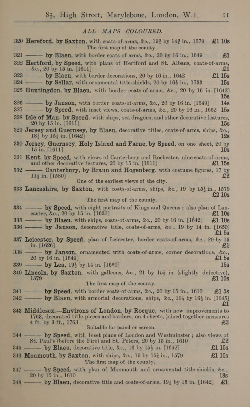 ALL MAPS COLOURED. 320 Hereford, by Saxton, with coats-of-arms, &amp;c., 192 by 142 in., 1579 £110s The first map of the county.  321 ——— by Blaeu, with border coats-of-arms, &amp;c., 20 by 16 in., 1649 £1 322 Hertford, by Speed, with plans of Hertford and St. Albans, coats-of-arms, &amp;c., 20 by 15 in. [1611] £1 323 — by Blaeu, with border decorations, 20 by 16 in., 1642 £1 15s 324 ——— by Sellar, with ornamental title-shields, 20 by 164 in., 1733 15s 325 Huntingdon, by Blaeu, with border coats-of-arms, &amp;c., 20 by 16 in. [1642] 15s 326 ——-— by Janson, with border coats-of-arms, &amp;c., 20 by 16 in. [1649] 14s 327 ——— by Speed, with inset views, coats-of-arms, &amp;c., 20 by 16 in., 1662 15s 328 Isle of Man, by Speed, with ships, sea dragons, and other decorative features, 20 by 15 in. [1611] 15s 329 Jersey and Guernsey, by Blaeu, decorative titles, coats-of-arms, ships, &amp;c., 184 by 154 in. [1642] 12s 330 Jersey, Guernsey, Holy Island and Farne, by Speed, on one sheet, 20 by 15 in. [1611] 10s 331 Kent, by Speed, with views of Canterbury and Rochester, nine coats-of-arms, and other decorative features, 20 by 15 in. [1611] £1 15s — Canterbury, by Braun and Hogenberg, with costume figures, 17 by 114 in. [1580] £2 332  One of the earliest views of the city. 333 Lancashire, by Saxton, with coats-of-arms, ships, &amp;c., 19 by 153 in., 1579 £2 10s The first map of the county.    334 by Speed, with eight portraits of ee and Queens ; also plan of Lan- caster, &amp;c., 20 by 15 in. [1630] £1 10s 335 — by Blaeu. with ships, coats-of-arms, Ger 20 by 16 in. [1642] £1 10s 336 by Janson, decorative title, coats-of-arms, &amp;¢., 19 by 14 in. ape s 337 Leicester, by Speed, plan of Leicester, border coats-of-arms, &amp;c., 20 by 15 in. [1626] £1 338 ——— by Janson, ornamented with coats-of-arms, corner decorations, &amp;c., 20 by 16 in. [1649] £1 5s 339 ——— by Lea, 193 by 14 in. [1680] 15s 340 Lincoln, by Saxton, with galleons, &amp;c., 21 by 15% in. (slightly defective), 1579 £1 10s The first map of the county. 341 ——— by Speed. with border coats-of-arms, &amp;c., 20 by 15 in., 1610 £1 5s 342 ——-— by Blaeu, with armorial decorations, ships, &amp;c., 19} by 164 in. ary 343 Middlesex.—Environs of London, by Rocque, with new improvements to 1763, decorated title-pieces and borders, on 4 sheets, joined together measures 4 ft. by 3 ft., 1763 Suitable for panel or screen. 344 ——— hy Speed, with inset plans of London and Westminster ; also views of St. Paul’s (before the Fire) and St. Peters, 20 by 15 in., 1610 345 ——— by Blaeu, decorative title, &amp;c., 16 by 15% in. [1642] £1 15s 346 Monmouth, by Saxton, with ships, &amp;c., 19 by 154 in., 1579 £1 10s The first map of the county. 347 ——— by Speed, with plan of Monmouth and ornamental title-shields, &amp;c., 20 by 15 in., 1610 18s 348 ——— by Blaeu, decorative title and coats-of-arms, 194 by 15 in. [1642] £1