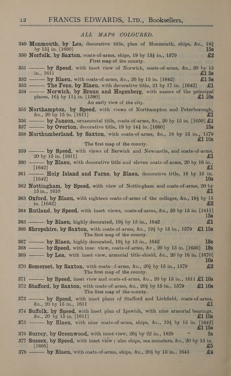 349 350 351 352 353 354 305 356 357 358 359 360 361 362 363 364 365 366 367 368 369 370 371 372 373 376 377 378 FRANCIS EDWARDS, LtD., Booksellers ALL MAPS COLOURED. Monmouth, by Lea, decorative title, plan of Monmouth, ships, &amp;c., 182 by 154 in. [1660] 15s Norfolk, by Saxton, coats-of-arms, ships, 19 by 134 in., 1579 £2 First map of the county.  coats-of-arms, &amp;c., 20 by 15 nel GL) £1 5s with coats-of-arms, &amp;c., 20 by 15 in. [1642] £1 5s — The Fens, by Blaeu, with decorative title, 21 by 17 in. [1642] £1 — Norwich, by Braun and Hogenberg, with names of the principal places, 163 by 114 in. [1580] £1 10s An early view of the city. Northampton, by Speed, with views of Northampton and Peterborough, &amp;e., 20 by 15 in. [1611] £1    — by Janson, ornamental title, coats-of-arms, &amp;c., 20 by 15 in. [1650] £1 —— by Overton, decorative title, 19 by 144 in. [1660] 15s Northumberland, by Saxton, with coats-of-arms, &amp;c., 18 by 15 in., 1579 The first map of the county. oe —— by Speed, with views of Berwick and Newcastle, and coats-of-arms, 20 by 15 in. [1611] ——— by Blaeu, with decorative title and eleven coats-of-arms, 20 by 16 in., [1642] £1 RT mise Island and Farne, by Blaeu, decorative title, 18 by 15 a S Nottingham, by Speed, with view s Nottingham and coats-of-arms, 20 by 15in., 1610 £1 Oxford, by Blaeu, with Rates: coats-of-arms of the colleges, &amp;c., 194 by 15 in. [1642] £2 Rutland, by Speed, with inset views, coats-of-arms, &amp;c., 20 by 15 in. [1611] 15s ——— by Blaeu, highly decorated, 194 by 15 in., 1642 £1 Shropshire, by Saxton, with coats-of-arms, &amp;c., 194 by 15 in., 1579 £1 15s The first map of the county. ——— by Blaeu, highly decorated, 193 by 15 in., 1642 18s —— by Speed, with inse: view, coats-of-arms, &amp;c , 20 by 15 in. [1650] 18s —— by Lea, with inset view, armorial title-shield, &amp;c., 20 by 16 in. aoe Ss Somerset, by Saxton, with coats-.f-arms, &amp;c., 204 by 15 in., 1579 £2 The first map of the county. ——— by Speed, inset view and coats-of-arms, &amp;c., 20 by 15 in., 1611 £1 10s Stafford, by Saxton, with coats-of-arms, &amp;c., 204 by 15 in,, 1579 £1 10s The first map of the county. — by Speed, with inset plans of Stafford and Lichfield, coats-of-arms, &amp;c., 20 ie 16 ints tG12 £1 Suffolk, by Speed, with inset plan of Ipswich, with nine armorial bearings,  &amp;e., 20 by 15 in. [1611] £1 10s —w— by Blaeu, with nine coats-of-arms, ships, &amp;c., 194 by 15 in. [1642] £1 15s Surrey, by Greenwood, with inset view, 264 by 22 in., 1829 i 5s Sussex, by Speed, with inset view ; also ships, sea monsters, &amp;c., 20 by 15 in. [1666] . £5 —— by Blaeu, with coats-of-arms, ships, &amp;c., 203 by 15 in., 1645 £4