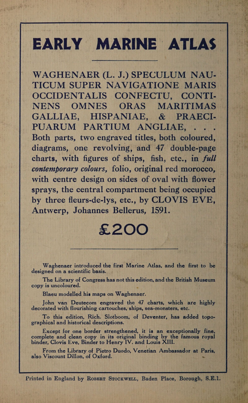 EARLY MARINE ATLAS | WAGHENAER (L. J.) SPECULUM NAU- | aati TICUM SUPER NAVIGATIONE MARIS — aay OCCIDENTALIS CONFECTU, CONTI- — ee NENS OMNES ORAS MARITIMAS | _. GALLIAE, HISPANIAE, &amp; PRAKECI- | — PUARUM PARTIUM ANGLIAE, .. . Both parts, two engraved titles, both coloured, Bae diagrams, one revolving, and 47 double-page ne charts, with figures of ships, fish, etc., in full F contemporary colours, folio, original red morocco, with centre design on sides of oval with flower sprays, the central compartment being occupied | by three fleurs-de-lys, etc., by CLOVIS EVE, A Antwerp, Johannes Bellerus, 1591. ae £200 ; Waghenaer introduced the first Marine Atlas, and the first to be - designed on a scientific basis. ; The Library of Congress has not this edition, and the British Museum i Bhd copy is uncoloured. i . Bre Blaeu modelled his maps on Waghenaer. ef John van Deutecom engraved the 47 charts, which are highly decorated with flourishing cartouches, ships, sea-monsters, etc. . To this edition, Rich. Slotboom, of Deventer, has added topo- graphical and historical descriptions. Except for one border strengthened, it is an exceptionally fine, complete and clean copy in its original binding by the famous royal binder, Clovis Eve, Binder to Henry IV. and Louis XIII. From the Library of Pietro Duodo, Venetinn Ambassador at Paris, also Viscount Dillon, of Oxford. ~ Printed in England by Roserr Srockwett, Baden Place, Borough, 8.E.1. 