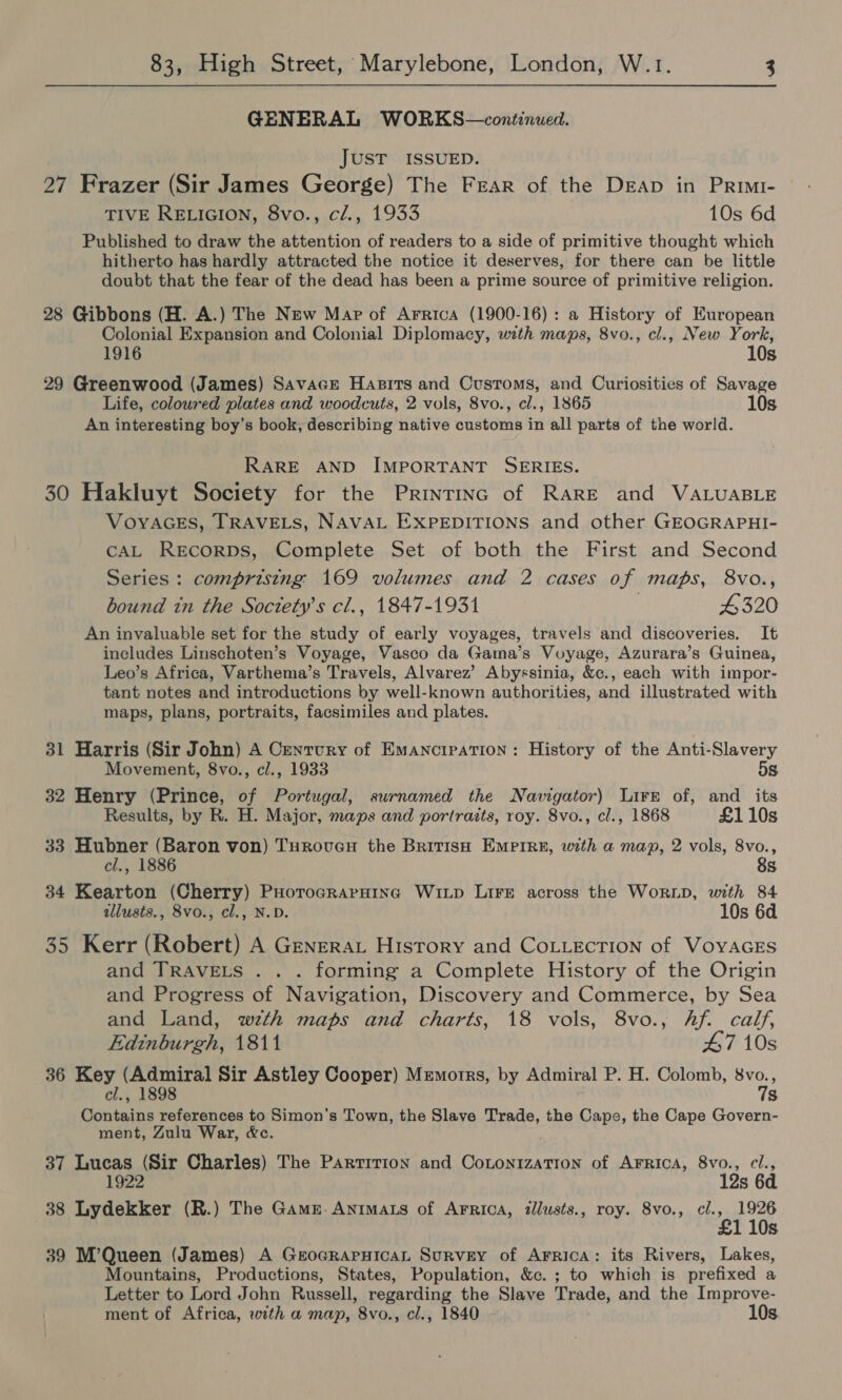 GENERAL WORKS—continued. JUST ISSUED. 27 Frazer (Sir James George) The Fear of the DrEAp in Primi- TIVE RELIGION, 8vo., cl., 1933 10s 6d Published to draw the attention of readers to a side of primitive thought which hitherto has hardly attracted the notice it deserves, for there can be little doubt that the fear of the dead has been a prime source of primitive religion. 28 Gibbons (H. A.) The New Map of Arrica (1900-16): a History of European Colonial Expansion and Colonial Diplomacy, with maps, 8vo., cl., New York, 1916 10s 29 Greenwood (James) Savace Hasirts and Customs, and Curiosities of Savage Life, coloured plates and woodcuts, 2 vols, 8vo., cl., 1865 10s An interesting boy’s book, describing native customs in all parts of the world. RARE AND IMPORTANT SERIES. 30 Hakluyt Society for the Printrinc of Rare and VALUABLE VOYAGES, TRAVELS, NAVAL EXPEDITIONS and other GEOGRAPHI- CAL RECORDS, Complete Set of both the First and Second Series : comprising 169 volumes and 2 cases of maps, 8vo., bound in the Soctety’s cl., 1847-1931 4320 An invaluable set for the study of early voyages, travels and discoveries. It includes Linschoten’s Voyage, Vasco da Gama’s Voyage, Azurara’s Guinea, Leo’s Africa, Varthema’s Travels, Alvarez’ Abyssinia, &amp;c., each with impor- tant notes and introductions by well-known authorities, and illustrated with maps, plans, portraits, facsimiles and plates. 31 Harris (Sir John) A Century of Emancipation: History of the Anti-Slavery Movement, 8vo., cl., 1933 5s 32 Henry (Prince, of Portugal, surnamed the Navigator) Lirk of, and its Results, by R. H. Major, maps and portraits, roy. 8vo., cl., 1868 £110s 33 Hubner (Baron von) Turoven the British Empire, with a map, 2 vols, 8vo., el., 1886 8s 34 Kearton (Cherry) Puorocraraing WiLp Lire across the WorLD, with 84 allusts., 8vo., cl., N.D. 10s 6d 35 Kerr (Robert) A Generat History and CoLLecTion of VoyacEs and TRAVELS . . . forming a Complete History of the Origin and Progress of Navigation, Discovery and Commerce, by Sea and Land, wth maps and charts, 18 vols, 8vo., hf. calf, Edinburgh, 1811 47 10s 36 Key (Admiral Sir Astley Cooper) Mremorrs, by Admiral P. H. Colomb, ae cl., 1898 S Contains references to Simon's Town, the Slave Trade, the Cape, the Cape Govern- ment, Zulu War, &amp;c. 37 Lucas (Sir Charles) The Partition and Cotonization of Arrica, 8vo., cl., 1922 12s 6d 38 Lydekker (R.) The Gams. Antmats of Arrica, tllusts., roy. 8vo., fli, 1926 110s 39 M’Queen (James) A GeocrapHican Survey of Arrica: its Rivers, Lakes, Mountains, Productions, States, Population, &amp;c. ; to which is prefixed a Letter to Lord John Russell, regarding the Slave Trade, and the Improve- ment of Africa, with a map, 8vo., cl., 1840 10s