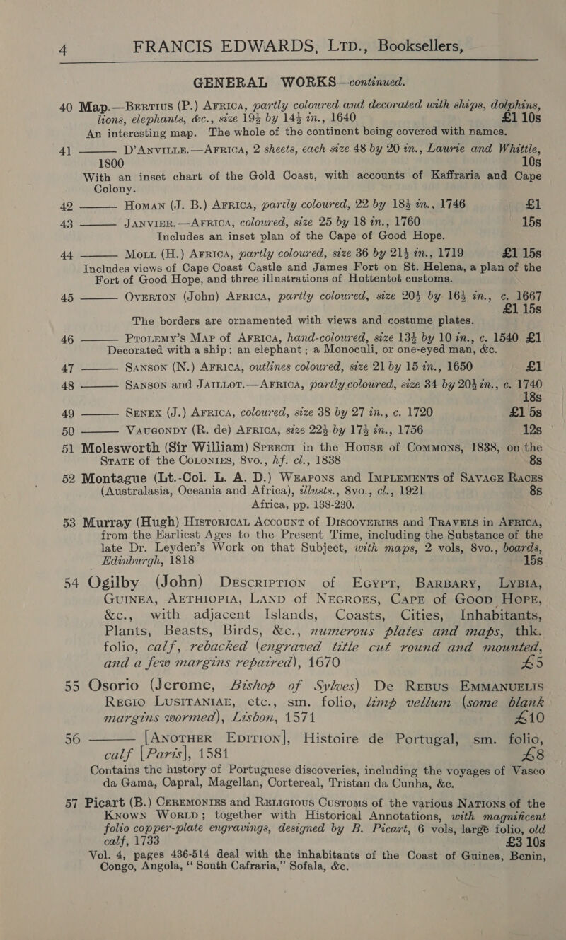 GENERAL WORKS—continued. 40 Map.—Benrtius (P.) Arrica, partly coloured and decorated with ships, dolphins, lions, elephants, &amp;c., size 194 by 143 an., 1640 £1 10s An interesting map. The whole of the continent being covered with names.     4] D’ ANVILLE. —AFRICA, 2 sheets, cach size 48 by 20 wn., Laurie and Whittle, 1800 10s With an inset chart of the Gold Coast, with accounts of Kaffraria and Cape Colony. 42 Homan (J. B.) Arrica, partly coloured, 22 by 184 an., 1746 £1 43 JANVIER.—AFRICA, coloured, size 25 by 18 an., 1760 15s Includes an inset plan of the Cape of Good Hope. 44 Mott (H.) Arrica, partly coloured, size 36 by 214 an., 1719 £1 15s Includes views of Cape Coast Castle and James Fort on St. Helena, a plan of the Fort of Good Hope, and three illustrations of Hottentot customs.    45 OveERTON (John) Arrica, partly coloured, size 203 by 1635 an., c. 1667 1 15s The borders are ornamented with views and costume plates. 46 Protemy’s Map of Arrica, hand-colowred, seze 134 by 10 in., c. 1540 £1 Decorated with a ship; an elephant ; a Monoculi, or one-eyed man, &amp;c. 47 —_—— Sanson (N.) AFrica, outlines coloured, size 21 by 15 an., 1650 £1 48 ——— Sanson and JAILLoT.—AFRICA, partly coloured, size 34 by 204in., c. 1740 18s 49 ———— Senex (J.) AFRica, coloured, size 38 by 27 in., c. 1720 £1 5s 50 Vauconpy (R. de) AFRICA, s2ze 223 by 174 in., 1756 12s 51 Molesworth (Sir William) Spercu in the Housse of Commons, 1838, on the SravE of the CoLontrEs, 8vo., Af. cl., 1838 8s 52 Montague (Lt.-Col. L. A. D.) Wzarons and ImpLements of SavacE Raczs (Australasia, Oceania and Africa), zdlusts., 8vo., cl., 1921 8s Africa, pp. 138-230. 53 Murray (Hugh) Historicat Account of DiscovertEs and TRAVELS in AFRICA, from the Earliest Ages to the Present Time, including the Substance of the late Dr. Leyden’s Work on that Subject, with maps, 2 vols, 8vo., boards, Edinburgh, 1818 15s 54 Ogilby (John) Descriprion of Ecypt, Barpary, LysiA, GUINEA, AETHIOPIA, LAND of NEGROES, Cape of Goop HopPE, &amp;c., with adjacent Islands, Coasts, Cities, Inhabitants, Plants, Beasts, Birds, &amp;c., numerous plates and maps, thk. folio, calf, rebacked (engraved title cut round and mounted, and a few margins repaired), 1670 5 55 Osorio (Jerome, Bishop of Sylves) De RrEBus EMMANUELIS Recio Lusiraniak, etc., sm. folio, Zmp vellum (some blank margins wormed), Lisbon, 1571 410 56 ——— [Anotuer EpitTion], Histoire de Portugal, sm. folio, calf |Paris|, 1581 48 Contains the history of Portuguese discoveries, including the voyages of Vasco da Gama, Capral, Magellan, Cortereal, Tristan da Cunha, &amp;c. 57 Picart (B.) CeREMONIES and RxeLicious Customs of the various NATIONS of the Known Wor.LpD; together with Historical Annotations, with magnificent folio copper-plate engravings, designed by B. Picart, 6 vols, large folio, old calf, 1733 £3 10s Vol. 4, pages 436-514 deal with the inhabitants of the Coast of Guinea, Benin, Congo, Angola, ‘‘ South Cafraria,” Sofala, &amp;.