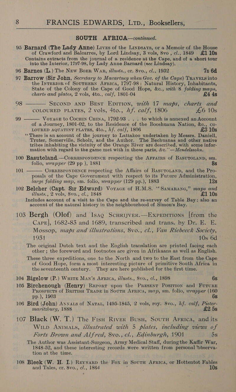 SOUTH AFRICA—continued. 95 Barnard (The Lady Anne) Livss of the Linpsays, or a Memoir of the House of Crawford and Balcarres, by Lord Lindsay, 3 vols, 8vo , ci., 1849 £110s Contains extracts from the journal of a residence at the Cape, Bnd of a short tour into the Interior, 1797-98, by Lady Anne Barnard (nee Lindsay). 96 Barnes (L.) The New Borer Wak, tllusts., cr. 8vo., cl.. 1932 7s 6d 97 Barrow (Sir John, Secretary to Macartney when Gov. of the Cape) TRAVELS into the IyteRiIorn of SouTHERN AFRICA, 1797-98: Natural History, Inhabitants, State of the Colony of the Cape of Good Hope, &amp;c., with 8 folding maps, charts and plates, 2 vols, 4to., calf, 1801-04 £4 4s 98 ———— SECOND AND Best EDITION, with 17 maps, charts and COLOURED PLATES, 2 vols, 4to., Af. calf, 1806 46 10s VoyaGE to Cocnin Cutna, 1792-93 . . . to which is annexed an Account of a Journey, 1801-02, to the Residence of the Booshuana Nation, &amp;c., co- LOURED AQUATINT PLATES, 4to., hf. calf, 1806 £3 10s ‘‘There is an account of the journey to Lattakoo undertaken by Messrs. Daniell, Truter, Somerville, Scholz, and the Author. The Bechuanas and other native tribes inhabiting the vicinity of the Orange River are described. with some infor- mation with regard to the game met with in these parts, &amp;c.’’— Mendelssohn. 99  100 Basutoland.—CorRESPONDENCE respecting the AFFAIRS of BASUTOLAND, sm. folio, wrapper (29 pp ), 1881 8s  101 CORRESPONDENCE respecting the Affairs of BASUTOLAND, and the Pro- posals of the Cape Government with respect to its Future Administration, large folding map, sm. folio, wrapper (129 pp.), 1883 12s 102 Belcher (Capt. Sir Edward) Voyace of H.M.S. ‘‘SamaRane,” maps and allusts., 2 vols, 8vo., cl., 1848 £1 10s Includes account of a visit to the Cape and the re-survey of Table Bay; also an account of the natural history in the neighbourhood of Simon’s Bay. 103 Bergh (Olof) and Isao ScurijveR.—Expepitions [from the Care], 1682-83 and 1689, transcribed and trans. by Dr. E. E. Mossop, maps and tllustrations, 8vo., cl., Van Riebeeck Soctety, 1931 10s 6d The original Dutch text and the English translation are printed facing each other ; the foreword and footnotes are given in Afrikaans as well as English. These three expeditions, one to the North and two to the East from the Cape of Good Hope, form a most interesting picture of primitive South Africa in the seventeenth century. They are here published for the first time. 104 Bigelow (P.) Wuitze Man’s Arnica, dlusts., 8vo., cl., 1898 6s 105 Birchenough (Henry) Rerort upon the Present Posrrion and Future Prospects of BritisH TRADE in SoutH AFrRica, map, sm. folio, wrapper (160 pp.), 1903 6s 106 Bird (John) Annas of Navan, 1495-1845, 2 vols, roy. 8vo., hf. calf, Preter- maritzburg, 1888 £2 5s 107 Black (W. T.) The Fish River Busy, SoutH Arrica, and its Witp Animas, zlustrated with 5 plates, including views of Forts Brown and Alfred, 8vo., cl., Edinburgh, 1901 5s The Author was Assistant-Surgeon, Army Medical Staff, during the Kaffir War, 1848-52, and these interesting records were written from personal Observa- tion at the time. 108 Bleek (W. H. I.) Reynarp the Fox in SoutH Arrica, or Hottentot Fables and Tales, cr. 8vo., cl., 1864 10s