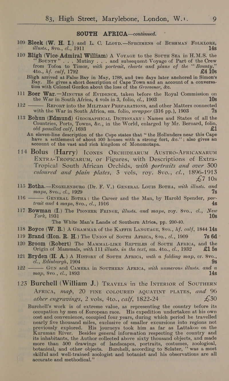 SOUTH AFRICA—continued. 109 Bleek (W. H. I.), and L. ©. Liuoyp.—Sprrcrmens of Busaman FoLKLoRe, allusts., 8vo., cl., 1911 14s 110 Bligh (Vice-Admiral William) A Voyage to the Sours Sra in H.M.S. the ' “Bounty”... Mutiny . . . and subsequent Voyage of Part of the Crew from Totoa to Timor, with portrait, charts and plans of the ‘‘ Bounty,” 4to., hf. calf, 1792 £4 10s Bligh arrived at False Bay in May, 1788, and two days later anchored in Simon’s Bay. He gives a short description of Cape Town and an account of a conversa- tion with Colonel Gordon about the loss of the Grosvenor, &amp;c. 111 Boer War.—Minuvss of Evipence, taken before the Royal Commission on  the War in South Africa, 4 vols in 3, folio, cl., 1903 10s 112 Report into the MILITARY PREPARATIONS, and other Matters connected with the War in South Africa, sm. folio, wrapper (316 pp.), 1903 7s 113 Bohun (Edmund) GrocrapuicaL Dictionary : Names and States of all the Countries, Ports, Towns, &amp;c., in the World, enlarged by Mr. Bernard, folio, old panelled calf, 1693 £1 An eleven-line description of the Cape states that “ the Hollanders near this Cape have a settlement of about 100 houses with a strong fort, &amp;c.’’; also gives an account of the vast and rich kingdom of Monomotapa. 114 Bolus (Harry) Icones Orcuipearum AusTRO-AFRICANARUM EXTRA-TROPICARUM, or Figures, with Descriptions of Extra- Tropical South African Orchids, with portraits and over 300 coloured and plain plates, 3 vols, roy. 8vo., cl., 1896-1913 47 10s 115 Botha.—Ence.enpure (Dr. F. V.) Generat Lovis Borna, with illusts. and maps, 8vo., cl., 1929 7s 116  GENERAL BorHa: the Career and the Man, by Harold Spender, por- trait and 4 maps, 8vo., cl., 1916 4s 117 Bowman (I.) The Pionzer FrRince, tllusts. and maps, roy. 8vo., cl., New York, 1931 10s The White Man’s Lands of Southern Africa, pp. 200-40. 118 Boyce (W. B.) A Grammar of the Karrir Laneuace, 8vo., hf. calf, 1844 14s 119 Brand (Hon. R. H.) The Union of Sourn Arrica, 8vo., c/., 1909 7s 6d 120 Broom (Robert) The Mammat-“tike Reptines of SoutH AFRicA, and the Origin of Mammals, with 111 dllusts. in the text, sm. 4to., cl., 1932 £1 5s 121 Bryden (H. A.) A History of Sourn Arrica, with a folding map, cr. 8vo.,  cl., Edinburgh, 1904 9s 122 GuN and CAMERA in SOUTHERN AFRICA, with numerous dlusts. and a map, 8vo., cl., 1893 14s 123 Burchell (William J.) Travers in the INTERIOR of SOUTHERN AFRICA, map, 20 FINE COLOURED AQUATINT PLATES, and 96 other engravings, 2 vols, 4to., calf, 1822-24 430 Burchell’s work is of extreme value, as representing the country before its occupation by men of European race. His expedition undertaken at his own cost and convenience, occupied four years, during which period he travelled nearly five thousand miles, exclusive of smaller excursions into regions not previously explored. His journeys took him as far as Lattakoo on the Kuruman River. Besides general information respecting the country and its inhabitants, the Author collected above sixty thousand objects, and made more than 500 drawings of landscapes, portraits, costumes, zoological, botanical, and other objects. Burchell, according to Sclater, “‘ was a most skilful and well-trained zoologist and botanist and his observations are all accurate and methodical.”
