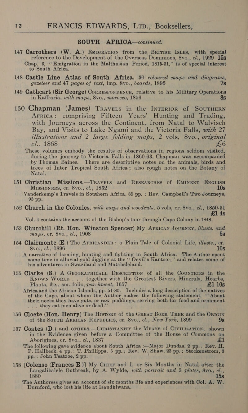  SOUTH AFRICA—continued. 147 Carrothers (W. A.) Emicration from the British IsLEs, with special reference to the Development of the Overseas Dominions, 8vo., c/., 1929 15s Chap. 3, ‘‘ Emigration in the Malthusian Period, 1815-31,” is of shestal interest to South Africa. 148 Castle Line Atlas of South Africa, 30 coloured maps and diagrams, gazeteer and 47 pages of text, imp. 8vo., boards, 1895 7s 149 Cathcart (Sir George) CorrEsponDENCE, relative to his Military Operations in Kaffraria, with maps, 8vo., morocco, 1856 8s 150 Chapman (James) Travers in the INTERIOR of SOUTHERN AFRICA: comprising Fifteen Years’ Hunting and Trading, with Journeys across the Continent, from Natal to Walvisch Bay, and Visits to Lake Ngami and the Victoria Falls, with 27 tllustrations and 2 large folding maps, 2 vols, 8vo., original cl., 1868 46 These volumes embody the results of observations in regions seldom visited, during the journey to Victoria Falls in 1860-63, Chapman was accompanied by Thomas Baines. There are descriptive notes on the animals, birds and trees of Inter Tropical South Africa; also rough notes on the Botany of Natal. 151 Christian Missions.—Travets and Researcurs of Eminent ENGLISH MIsSIONERS, cr. 8vo., cl., 1832 10s Vanderkemp’s Travels in Southern Africa, 89 pp. ; Rev. Campbell’s Two Journeys, 93 pp. 152 Church in the Colonies, with maps and woodcuts, 5 vols, cr. 8vo., cl., 1850-51 £1 4s Vol. 4 contains the account of the Bishop’s tour through Cape Colony in 1848. 153 Churchill (Rt. Hon. Winston Spencer) My Arrican Journny, dllusts. and maps, cr. 8vo., cl., 1908 5s 154 Clairmonte (H.) The ArRicaNnDER: a Plain Tale of Colonial Life, clusts., cr. 8vo., cl., 1896 10s A narrative of farming, hunting and fighting in South Africa. The Author spent some time in alluvial gold digging at the ‘‘ Devil’s Kantoor,’’ and relates some of his adventures in Swaziland and Matabeleland. 155 Clarke (S.) A GroGRAPHICALL Description of all the Counrrres in the Kxrown Woritp . . . together with the Greatest Rivers, Minerals, Hearbs, Plants, &amp;c., sm. folio, parchment, 1657 £1 10s Africa and the African Islands, pp. 51-80. Includes a long description of the natives of the Cape, about whom the Author makes the following statement, ‘‘ About their necks they have guts, or raw sas serving both for food and ornament . they eat men alive or dead.”’ 156 onvets (Hon. Henry) The History of fies GREAT Boer TREK and the ORIGIN of the SourH AFRICAN REPUBLICS, cr. 8vo., cl., New York, 1899 9s 157 Coates (D.) and orHERS.—CHRISTIANITY the Means of CIvinizaTION, shown in the Evidence pis before a Committee of the House of Commons on Aborigines, cr. 8vo., cl., 1837 £1 The following gave sents about South Africa :—Major Dundas, 2 pp.; Rev. H. P. Hallbeck, 4 pp.; T. Phillipps, 5 pp.; Rev. WwW. Shaw, 23 pp. ; Stockenstrom, 3 pp. ; John Tsatzoe, 2 pp. 158 [Colenso (Frances E.)] My Cuter and I, or Six Months in Natal after the Langalibalele Outbreak, by A. Wylde, with portrait and 3 plates, 8vo., cl., 1880 15s The Authoress gives an account of six months life and experiences with Col. A. W. Durnford, who lost his life at Isandhlwana. }