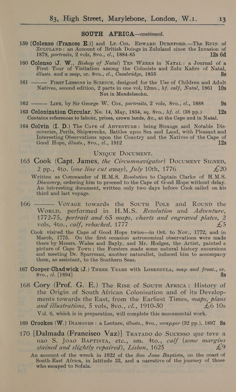  SOUTH AFRICA—continued. 159 [Colenso (Frances E.)] and Lr.-Conr. Epwarp Durnrorp.—The Ruin of ZULULAND: an Account of British Doings in Zululand since the Invasion of 1879, portrazts, 2 vols, 8vo., cl., 1884-85 12s 6d 160 Colenso (J. W., Bishop of Natal) Ten Weeks in Natau: a Journal of a First Tour of Visitation among the Colonists and Zulu Kafirs of Natal,  allusts. and a map, cr. 8vo., cl., Cambridge, 1855 8s 161 First Lessons in Scrmnceg, designed for the Use of Children and Adult Natives, second edition, 2 parts in one vol, 12mo., Af. calf, Natal, 1861 10s Not in Mendelssohn. 162 ———— Luis, by Sir George W. Cox, portraits, 2 vols, 8vo., cl., 1888 9s 163 Colonization Circular, No. 14, May, 1854, sq. 8vo., Af. cl. (38 pp.) 12s Contains references to labour, prices, crown lands, &amp;c., at the Cape and in Natal. 164 Colvin (I. D.) The Carr of ApvenTURE: being Strange and Notable Dis- coveries, Perils, Shipwrecks, Battles upon Sea and Land, with Pleasant and Interesting Observations upon the Country and the Natives of the Cape of Good Hope, ilusts., 8vo., cl., 1912 12s UniQguE DOCUMENT. 165 Cook (Capt. James, the Circumnavigator) DOCUMENT SIGNED, 2 pp., 4to. (one Line cut away), July 10th, 1776 420 Written as Commander of H.M.S. Resolutzon to Captain Clarke of H.M.S. Discovery, ordering him to proceed to the Cape of Good Hope without delay. An interesting document, written only two days before Cook sailed on his third and last voyage. 166 t——— VoyacE towards the SoutH POLE and Rounp the WorRLD, performed in H.M.S. Resolution and Adventure, 1772-75, portrait and 63 maps, charts and engraved plates, 2 vols, 4to., calf, rebacked, 1777 AS Cook visited the Cape of Good Hope twice—in Oct. to Nov., 1772, and in March, 1775. On the first occasion astronomical observations were made there by Messrs. Wales and Bayly, and Mr. Hodges, the Artist, painted a picture of Cape Town; the Forsters made some natural history excursions and meeting Dr. Sparrman, another naturalist, induced him to accompany them, as assistant, to the Southern Seas. 167 Cooper-Chadwick (J.) Tyrer Yuars with Lopencuna, map and front., er. 8vo., cl. [1894] 8s 168 Cory (Prof. G. E.) The Rise of Sourn Arrica: History of the Origin of South African Colonisation and of its Develop- ments towards the East, from the Earliest Times, maps, plans and tllustrations, 5 vols, 8vo., cl., 1910-30 46 10s Vol. 6, which is in preparation, will complete this monumental work. 169 Crookes (W.) Dramonps: a Lecture, dllusts., 8vo., wrapper (32 pp.), 1897 8s 170 [Dalmada (Francisco Vaz)| Tratrapo do SucEsso que teve a nao S. Joao Baptista, etc., sm. 4to., calf (some margins stained and slightly repaired), Lisbon, 1625 An account of the wreck in 1622 of the Sao Joao Baptista, on the coast of South-East Africa, in latitude 33, and a narrative of the journey of those who escaped to Sofala.