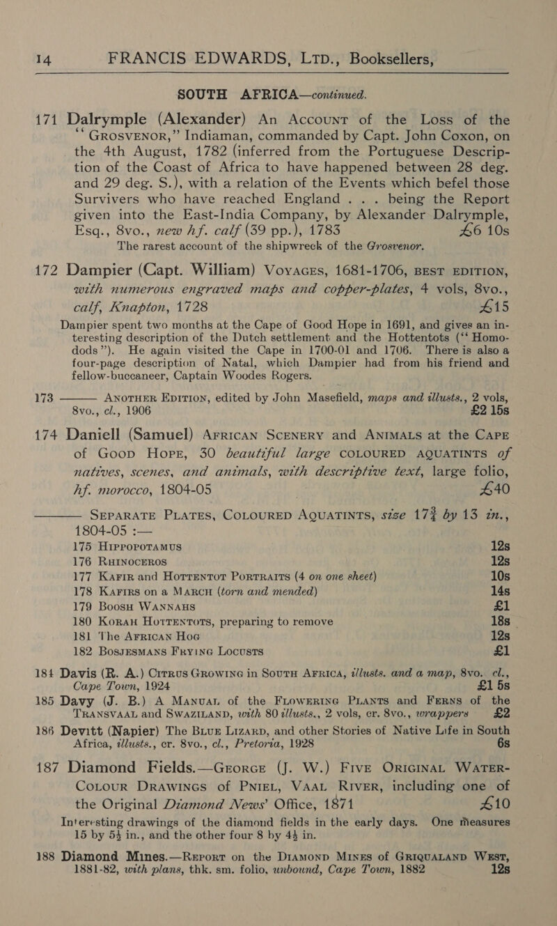  SOUTH AFRICA—continued. 171 Dalrymple (Alexander) An Account of the Loss of the ‘* GROSVENOR,” Indiaman, commanded by Capt. John Coxon, on the 4th August, 1782 (inferred from the Portuguese Descrip- tion of the Coast of Africa to have happened between 28 deg. and 29 deg. S.), with a relation of the Events which befel those Survivers who have reached England . . . being the Report given into the East-India Company, by Alexander Dalrymple, Esq., 8vo., new hf. calf (39 pp.), 1783 46 10s The rarest account of the shipwreck of the Grosvenor. 172 Dampier (Capt. William) Vovaces, 1681-1706, BesT EDITION, with numerous engraved maps and copper-plates, 4 vols, 8vo., calf, Knapton, 1728 415 Dampier spent two months at the Cape of Good Hope in 1691, and gives an in- teresting description of the Dutch settlement and the Hottentots (‘“ Homo- dods”’). He again visited the Cape in 1700-01 and 1706. There is also a four-page description of Natal, which Dampier had from his friend and fellow-buccaneer, Captain Woodes Rogers.  ANOTHER Epition, edited by John Masefield, maps and tllusts., 2 vols, 8vo., cl., 1906 £2 15s 173 174 Daniell (Samuel) Arrican SceNERY and ANIMALS at the CaPE of Goop Hope, 30 beautiful large COLOURED AQUATINTS of natives, scenes, and antmals, with descriptive text, large folio, Af. morocco, 1804-05 re 440 SEPARATE PLATES, COLOURED AQUATINTS, szze 17# dy 13 in., 1804-05 :— 175 Hiprorporamus 12s 176 RHINOCEROS 12s 177 Karin and Horrentor Portraits (4 on one sheet) 10s 178 Karirs on a MARcnH (torn and mended) 14s 179 Boosh WANNAHS £1 180 Koran Horrentots, preparing to remove 18s — 181 The Arrican Hoe 12s 182 BossesmANsS Fryine Locusts £1 184 Davis (R. A.) Cirrus Growine in Sourn AFRica, dlusts. and a map, 8vo. cl., Cape Town, 1924 £1 5s 185 Davy (J. B.) A Manuva of the Frownrtne PLants and Ferns of the TRANSVAAL and SwaZILAND, with 80 allusts,, 2 vols, er. 8vo0., wrappers £2 186 Devitt (Napier) The Bur Lizarp, and other Stories of Native Life in South Africa, illusts., er. 8vo., cl., Pretoria, 1928 6s 187 Diamond Fields.—Grorce (J. W.) FivE OricinaL WATER- CoLtour Drawines of PNIEL, VAAL RIVER, including one of the Original Diamond News’ Office, 1871 410 Interesting drawings of the diamond fields in the early days. One measures 15 by 54 in., and the other four 8 by 44 in. 188 Diamond Mines.—Report on the DiAmMonp Mines of GRIQUALAND WEST, 1881-82, with plans, thk. sm. folio, unbound, Cape Town, 1882 12s